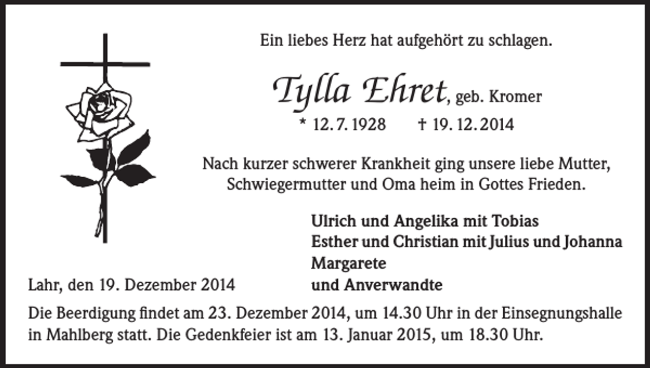 <p>Ein liebes Herz hat aufgehört zu schlagen.</p><p>Tylla Ehret, geb. Kromer<br />* 12. 7. 1928</p><p>† 19. 12. 2014</p><p>Nach kurzer schwerer Krankheit ging unsere liebe Mutter,<br />Schwiegermutter und Oma heim in Gottes Frieden.</p><p>Lahr, den 19. Dezember 2014</p><p>Ulrich und Angelika mit Tobias<br />Esther und Christian mit Julius und Johanna<br />Margarete<br />und Anverwandte</p><p>Die Beerdigung findet am 23. Dezember 2014, um 14.30 Uhr in der Einsegnungshalle<br />in Mahlberg statt. Die Gedenkfeier ist am 13. Januar 2015, um 18.30 Uhr.</p>