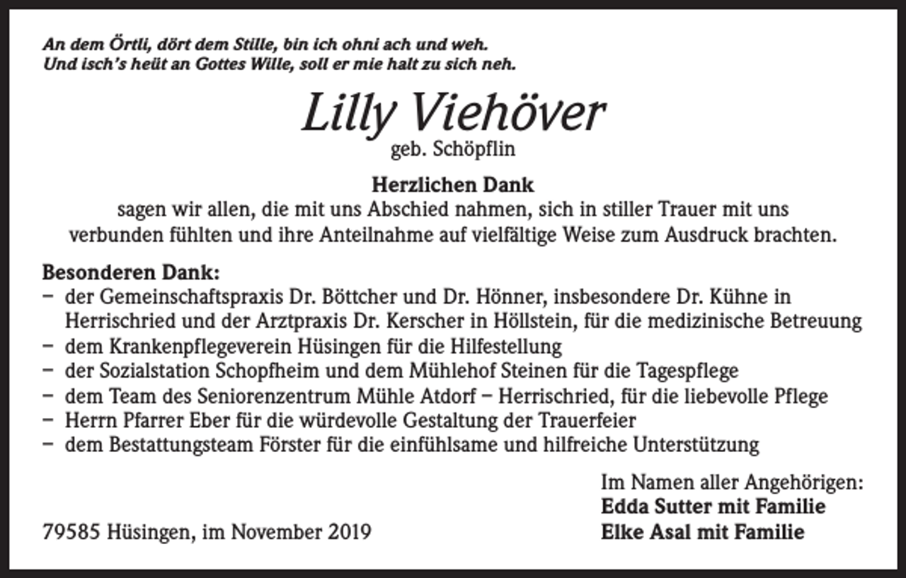<p>An dem Örtli, dört dem Stille, bin ich ohni ach und weh.<br />Und isch’s heüt an Gottes Wille, soll er mie halt zu sich neh.</p><p>Lilly Viehöver<br />geb. Schöpflin</p><p>Herzlichen Dank<br />sagen wir allen, die mit uns Abschied nahmen, sich in stiller Trauer mit uns<br />verbunden fühlten und ihre Anteilnahme auf vielfältige Weise zum Ausdruck brachten.<br />Besonderen Dank:<br />– der Gemeinschaftspraxis Dr. Böttcher und Dr. Hönner, insbesondere Dr. Kühne in<br />Herrischried und der Arztpraxis Dr. Kerscher in Höllstein, für die medizinische Betreuung<br />– dem Krankenpflegeverein Hüsingen für die Hilfestellung<br />– der Sozialstation Schopfheim und dem Mühlehof Steinen für die Tagespflege<br />– dem Team des Seniorenzentrum Mühle Atdorf – Herrischried, für die liebevolle Pflege<br />– Herrn Pfarrer Eber für die würdevolle Gestaltung der Trauerfeier<br />– dem Bestattungsteam Förster für die einfühlsame und hilfreiche Unterstützung</p><p>79585 Hüsingen, im November 2019</p><p>Im Namen aller Angehörigen:<br />Edda Sutter mit Familie<br />Elke Asal mit Familie</p>