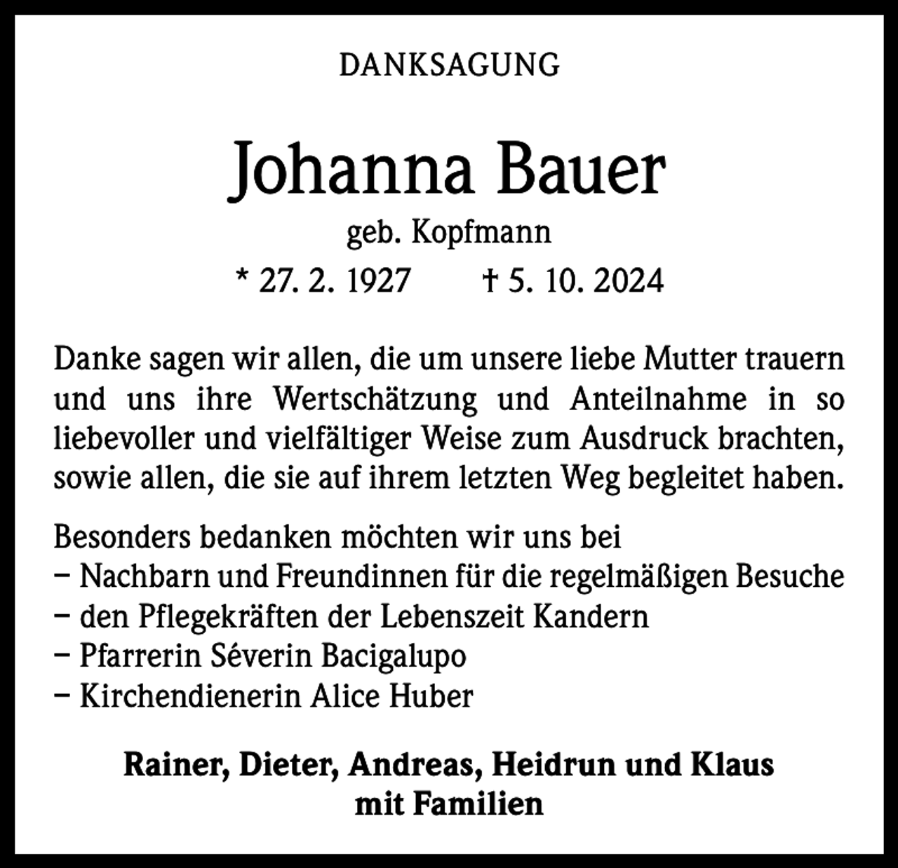 <p>DANKSAGUNG</p><p>Johanna Bauer<br />geb. Kopfmann<br />* 27. 2. 1927 † 5. 10. 2024</p><p>Danke sagen wir allen, die um unsere liebe Mutter trauern<br />und uns ihre Wertschätzung und Anteilnahme in so<br />­liebevoller und vielfältiger Weise zum Ausdruck brachten,<br />sowie allen, die sie auf ihrem letzten Weg begleitet haben.<br />Besonders bedanken möchten wir uns bei<br />– Nachbarn und Freundinnen für die regelmäßigen Besuche<br />– den Pflegekräften der Lebenszeit Kandern<br />– Pfarrerin Séverin Bacigalupo<br />– Kirchendienerin Alice Huber<br />Rainer, Dieter, Andreas, Heidrun und Klaus<br />mit Familien</p>