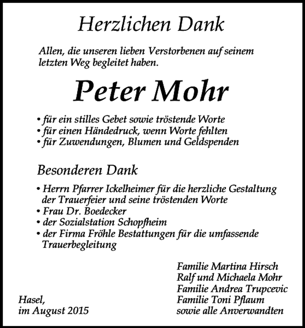 <p>Herzlichen Dank<br />Allen, die unseren lieben Verstorbenen auf seinem<br />letzten Weg begleitet haben.</p><p>Peter Mohr<br />• für ein stilles Gebet sowie tröstende Worte<br />• für einen Händedruck, wenn Worte fehlten<br />• für Zuwendungen, Blumen und Geldspenden</p><p>Besonderen Dank<br />• Herrn Pfarrer Ickelheimer für die herzliche Gestaltung<br />der Trauerfeier und seine tröstenden Worte<br />• Frau Dr. Boedecker<br />• der Sozialstation Schopfheim<br />• der Firma Fröhle Bestattungen für die umfassende<br />Trauerbegleitung</p><p>Hasel,<br />im August 2015</p><p>Familie Martina Hirsch<br />Ralf und Michaela Mohr<br />Familie Andrea Trupcevic<br />Familie Toni Pflaum<br />sowie alle Anverwandten</p>