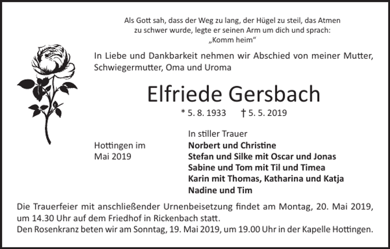 <p>Als Gott sah, dass der Weg zu lang, der Hügel zu steil, das Atmen<br />zu schwer wurde, legte er seinen Arm um dich und sprach:<br />„Komm heim“</p><p>In Liebe und Dankbarkeit nehmen wir Abschied von meiner Mutter,<br />Schwiegermutter, Oma und Uroma</p><p>Elfriede Gersbach<br />* 5. 8. 1933 † 5. 5. 2019</p><p>Hottingen im<br />Mai 2019</p><p>In stiller Trauer<br />Norbert und Christine<br />Stefan und Silke mit Oscar und Jonas<br />Sabine und Tom mit Til und Timea<br />Karin mit Thomas, Katharina und Katja<br />Nadine und Tim</p><p>Die Trauerfeier mit anschließender Urnenbeisetzung findet am Montag, 20. Mai 2019,<br />um 14.30 Uhr auf dem Friedhof in Rickenbach statt.<br />Den Rosenkranz beten wir am Sonntag, 19. Mai 2019, um 19.00 Uhr in der Kapelle Hottingen.</p>