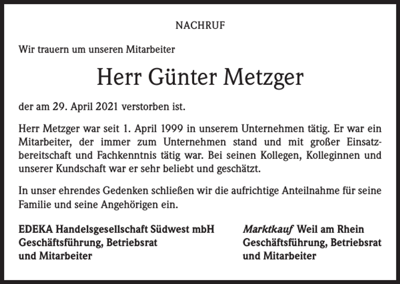 <p>NACHRUF<br />Wir trauern um unseren Mitarbeiter</p><p>Herr Günter Metzger<br />der am 29. April 2021 verstorben ist.<br />Herr Metzger war seit 1. April 1999 in unserem Unternehmen tätig. Er war ein<br />­Mitarbeiter, der immer zum Unternehmen stand und mit großer Einsatz­<br />bereitschaft und Fachkenntnis tätig war. Bei seinen Kollegen, Kolleginnen und<br />unserer Kundschaft war er sehr beliebt und geschätzt.<br />In unser ehrendes Gedenken schließen wir die aufrichtige Anteilnahme für seine<br />Familie und seine Angehörigen ein.<br />EDEKA Handelsgesellschaft Südwest mbH<br />Geschäftsführung, Betriebsrat<br />und Mitarbeiter</p><p>Marktkauf Weil am Rhein<br />Geschäftsführung, Betriebsrat<br />und Mitarbeiter</p>