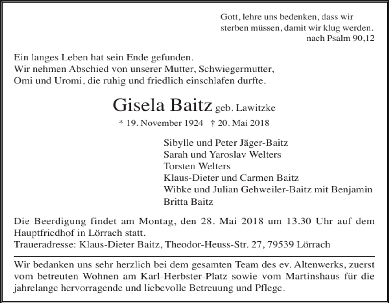 <p>Gott, lehre uns bedenken, dass wir<br />sterben müssen, damit wir klug werden.<br />nach Psalm 90,12</p><p>Ein langes Leben hat sein Ende gefunden.<br />Wir nehmen Abschied von unserer Mutter, Schwiegermutter,<br />Omi und Uromi, die ruhig und friedlich einschlafen durfte.</p><p>Gisela Baitz geb. Lawitzke<br />* 19. November 1924 † 20. Mai 2018</p><p>Sibylle und Peter Jäger-Baitz<br />Sarah und Yaroslav Welters<br />Torsten Welters<br />Klaus-Dieter und Carmen Baitz<br />Wibke und Julian Gehweiler-Baitz mit Benjamin<br />Britta Baitz<br />Die Beerdigung findet am Montag, den 28. Mai 2018 um 13.30 Uhr auf dem<br />Hauptfriedhof in Lörrach statt.<br />Traueradresse: Klaus-Dieter Baitz, Theodor-Heuss-Str. 27, 79539 Lörrach<br />Wir bedanken uns sehr herzlich bei dem gesamten Team des ev. Altenwerks, zuerst<br />vom betreuten Wohnen am Karl-Herbster-Platz sowie vom Martinshaus für die<br />jahrelange hervorragende und liebevolle Betreuung und Pflege.</p>