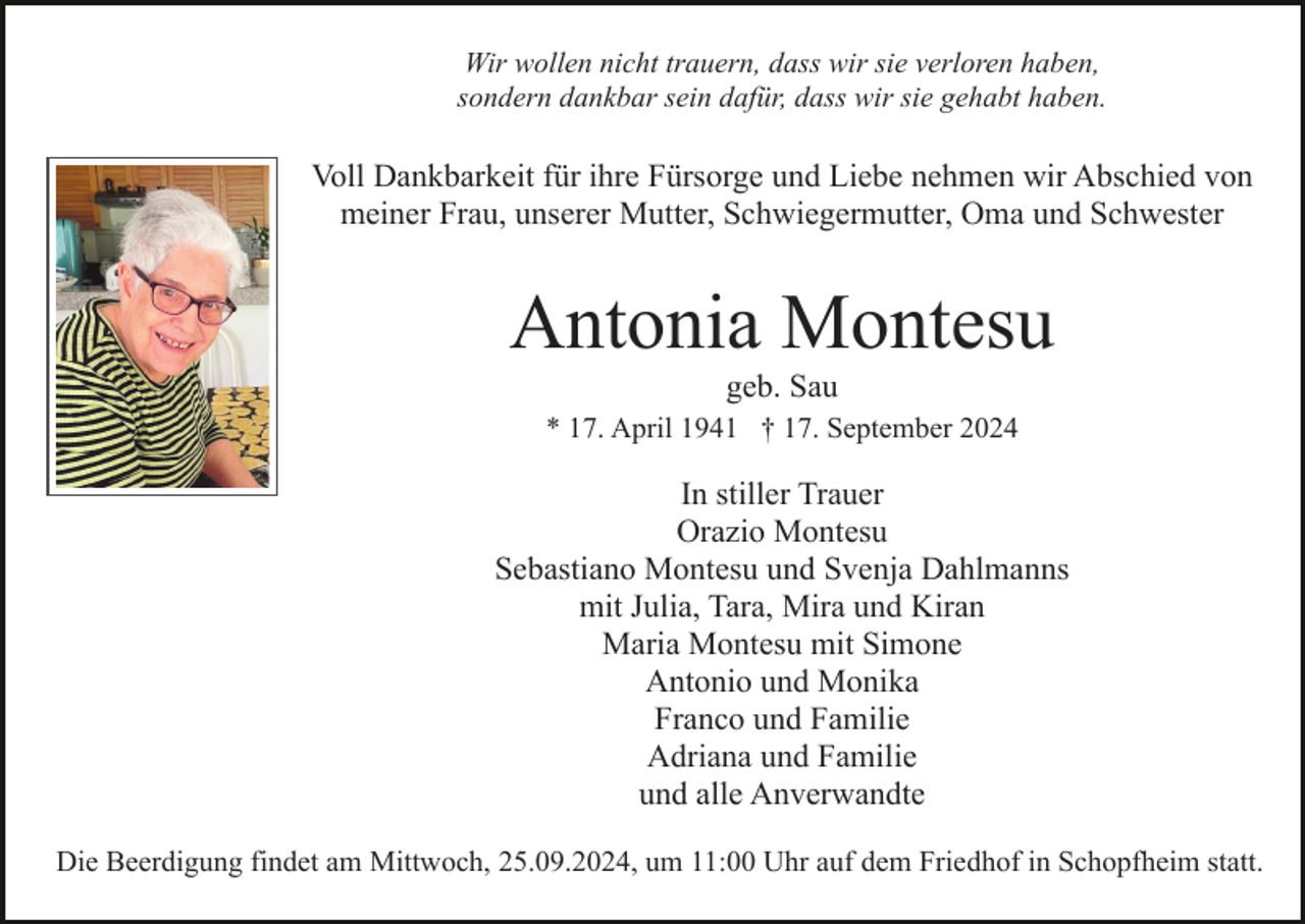 <p>Wir wollen nicht trauern, dass wir sie verloren haben,<br />sondern dankbar sein dafür, dass wir sie gehabt haben.</p><p>Voll Dankbarkeit für ihre Fürsorge und Liebe nehmen wir Abschied von<br />meiner Frau, unserer Mutter, Schwiegermutter, Oma und Schwester</p><p>Antonia Montesu<br />geb. Sau<br />* 17. April 1941 † 17. September 2024</p><p>In stiller Trauer<br />Orazio Montesu<br />Sebastiano Montesu und Svenja Dahlmanns<br />mit Julia, Tara, Mira und Kiran<br />Maria Montesu mit Simone<br />Antonio und Monika<br />Franco und Familie<br />Adriana und Familie<br />und alle Anverwandte<br />Die Beerdigung findet am Mittwoch, 25.09.2024, um 11:00 Uhr auf dem Friedhof in Schopfheim statt.</p>
