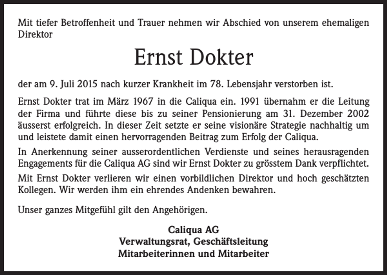 <p>Mit tiefer Betroffenheit und Trauer nehmen wir Abschied von unserem ehemaligen<br />Direktor</p><p>Ernst Dokter<br />der am 9. Juli 2015 nach kurzer Krankheit im 78. Lebensjahr verstorben ist.<br />Ernst Dokter trat im März 1967 in die Caliqua ein. 1991 übernahm er die Leitung<br />der Firma und führte diese bis zu seiner Pensionierung am 31. Dezember 2002<br />­äusserst erfolgreich. In dieser Zeit setzte er seine visionäre Strategie nachhaltig um<br />und ­­leistete damit einen hervorragenden Beitrag zum Erfolg der Caliqua.<br />In Anerkennung seiner ausserordentlichen Verdienste und seines herausragenden<br />Engagements für die Caliqua AG sind wir Ernst Dokter zu grösstem Dank verpflichtet.<br />Mit Ernst Dokter verlieren wir einen vorbildlichen Direktor und hoch geschätzten<br />Kollegen. Wir werden ihm ein ehrendes Andenken bewahren.<br />Unser ganzes Mit­gefühl gilt den Angehörigen.<br />Caliqua AG<br />Verwaltungsrat, Geschäftsleitung<br />Mitarbeiterinnen und Mitarbeiter</p>