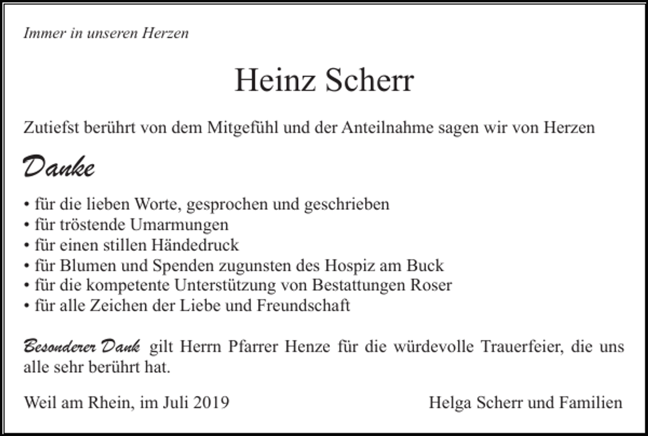 <p>Immer in unseren Herzen</p><p>Heinz Scherr<br />Zutiefst berührt von dem Mitgefühl und der Anteilnahme sagen wir von Herzen</p><p>Danke<br />• für die lieben Worte, gesprochen und geschrieben<br />• für tröstende Umarmungen<br />• für einen stillen Händedruck<br />• für Blumen und Spenden zugunsten des Hospiz am Buck<br />• für die kompetente Unterstützung von Bestattungen Roser<br />• für alle Zeichen der Liebe und Freundschaft</p><p>Besonderer Dank gilt Herrn Pfarrer Henze für die würdevolle Trauerfeier, die uns<br />alle sehr berührt hat.<br />Weil am Rhein, im Juli 2019</p><p>Helga Scherr und Familien</p>