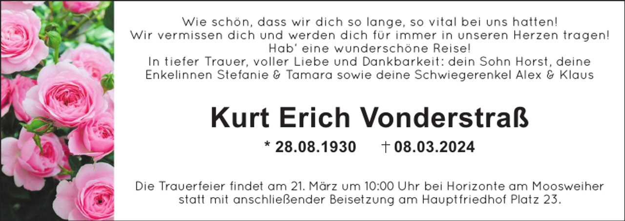 Wie schön, dass wir dich so lange, so vital bei uns hatten!
Wir vermissen dich und werden dich für immer in unseren Herzen tragen!
Hab‘ eine wunderschöne Reise!
In tiefer Trauer, voller Liebe und Dankbarkeit: dein Sohn Horst, deine
Enkelinnen Stefanie &amp; Tamara sowie deine Schwiegerenkel Alex &amp; Klaus
Kurt Erich Vonderstraß
* 28.08.1930 08.03.2024
Die Trauerfeier findet am 21. März um 10:00 Uhr bei Horizonte am Moosweiher
statt mit anschließender Beisetzung am Hauptfriedhof Platz 23.