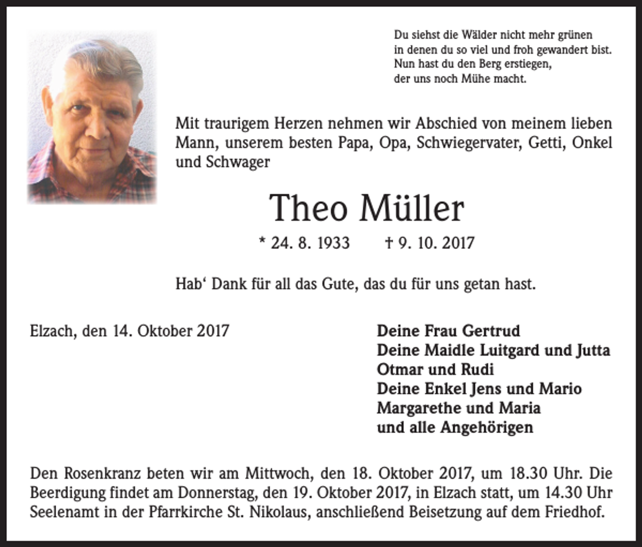 <p>Du siehst die Wälder nicht mehr grünen<br />in denen du so viel und froh gewandert bist.<br />Nun hast du den Berg erstiegen,<br />der uns noch Mühe macht.</p><p>Mit traurigem Herzen nehmen wir Abschied von meinem lieben<br />Mann, unserem besten Papa, Opa, Schwiegervater, Getti, Onkel<br />und Schwager</p><p>Theo Müller<br />* 24. 8. 1933 † 9. 10. 2017<br />Hab‘ Dank für all das Gute, das du für uns getan hast.<br />Elzach, den 14. Oktober 2017</p><p>Deine Frau Gertrud<br />Deine Maidle Luitgard und Jutta<br />Otmar und Rudi<br />Deine Enkel Jens und Mario<br />Margarethe und Maria<br />und alle Angehörigen</p><p>Den Rosenkranz beten wir am Mittwoch, den 18. Oktober 2017, um 18.30 Uhr. Die<br />Beerdigung findet am Donnerstag, den 19. Oktober 2017, in Elzach statt, um 14.30 Uhr<br />Seelenamt in der Pfarrkirche St. Nikolaus, anschließend Beisetzung auf dem Friedhof.</p>