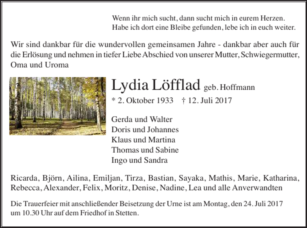 <p>Wenn ihr mich sucht, dann sucht mich in eurem Herzen.<br />Habe ich dort eine Bleibe gefunden, lebe ich in euch weiter.</p><p>Wir sind dankbar für die wundervollen gemeinsamen Jahre - dankbar aber auch für<br />die Erlösung und nehmen in tiefer Liebe Abschied von unserer Mutter, Schwiegermutter,<br />Oma und Uroma</p><p>Lydia Löfflad geb. Hoffmann<br />* 2. Oktober 1933 † 12. Juli 2017<br />Gerda und Walter<br />Doris und Johannes<br />Klaus und Martina<br />Thomas und Sabine<br />Ingo und Sandra<br />Ricarda, Björn, Ailina, Emiljan, Tirza, Bastian, Sayaka, Mathis, Marie, Katharina,<br />Rebecca, Alexander, Felix, Moritz, Denise, Nadine, Lea und alle Anverwandten<br />Die Trauerfeier mit anschließender Beisetzung der Urne ist am Montag, den 24. Juli 2017<br />um 10.30 Uhr auf dem Friedhof in Stetten.</p>