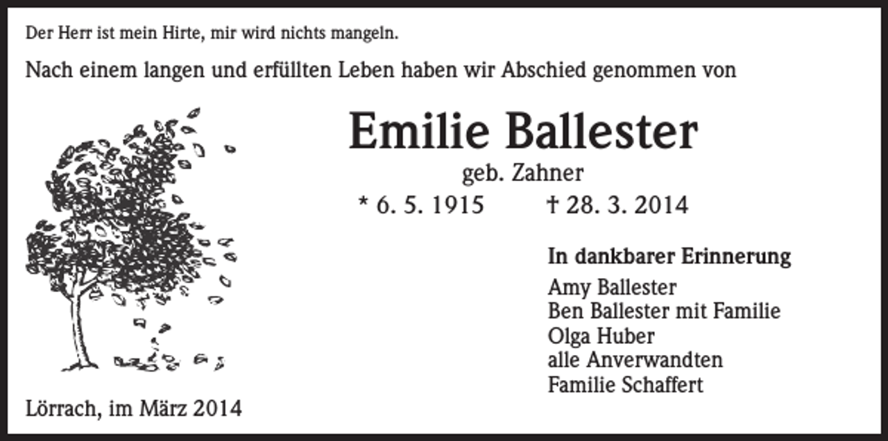 <p>Der Herr ist mein Hirte, mir wird nichts mangeln.</p><p>Nach einem langen und erfüllten Leben haben wir Abschied genommen von</p><p>Emilie Ballester<br />geb. Zahner<br />* 6. 5. 1915<br />† 28. 3. 2014</p><p>Lörrach, im März 2014</p><p>In dankbarer Erinnerung<br />Amy Ballester<br />Ben Ballester mit Familie<br />Olga Huber<br />alle Anverwandten<br />Familie Schaffert</p>