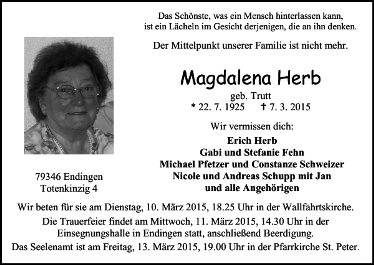<p>Das Schönste, was ein Mensch hinterlassen kann,<br />ist ein Lächeln im Gesicht derjenigen, die an ihn denken.</p><p>Der Mittelpunkt unserer Familie ist nicht mehr.</p><p>Magdalena Herb<br />geb. Trutt<br />* 22. 7. 1925  7. 3. 2015</p><p>79346 Endingen<br />Totenkinzig 4</p><p>Wir vermissen dich:<br />Erich Herb<br />Gabi und Stefanie Fehn<br />Michael Pfetzer und Constanze Schweizer<br />Nicole und Andreas Schupp mit Jan<br />und alle Angehörigen</p><p>Wir beten für sie am Dienstag, 10. März 2015, 18.25 Uhr in der Wallfahrtskirche.<br />Die Trauerfeier findet am Mittwoch, 11. März 2015, 14.30 Uhr in der<br />Einsegnungshalle in Endingen statt, anschließend Beerdigung.<br />Das Seelenamt ist am Freitag, 13. März 2015, 19.00 Uhr in der Pfarrkirche St. Peter.</p>