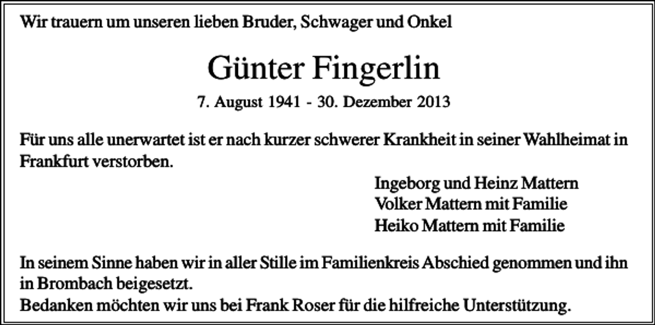 <p>Wir trauern um unseren lieben Bruder, Schwager und Onkel</p><p>Günter Fingerlin<br />7. August 1941 - 30. Dezember 2013</p><p>Für uns alle unerwartet ist er nach kurzer schwerer Krankheit in seiner Wahlheimat in<br />Frankfurt verstorben.<br />Ingeborg und Heinz Mattern<br />Volker Mattern mit Familie<br />Heiko Mattern mit Familie<br />In seinem Sinne haben wir in aller Stille im Familienkreis Abschied genommen und ihn<br />in Brombach beigesetzt.<br />Bedanken möchten wir uns bei Frank Roser für die hilfreiche Unterstützung.</p>