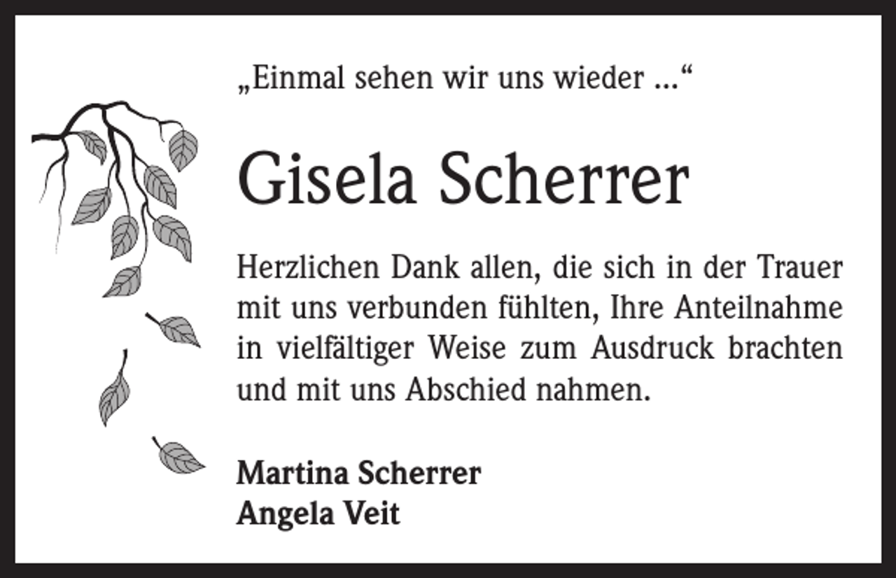 <p>„Einmal sehen wir uns wieder ...“</p><p>Gisela Scherrer<br />Herzlichen Dank allen, die sich in der Trauer<br />mit uns ­verbunden fühlten, Ihre Anteilnahme<br />in vielfältiger Weise zum Ausdruck brachten<br />und mit uns Abschied nahmen.<br />Martina Scherrer<br />Angela Veit</p>