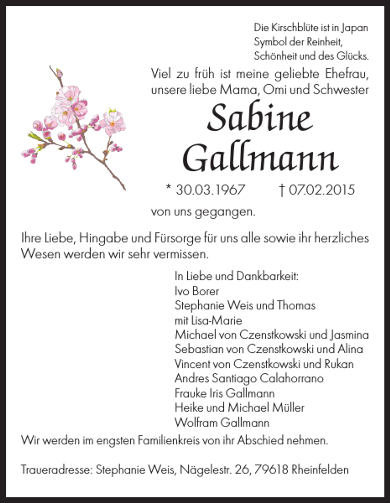 <p>Die Kirschblüte ist in Japan<br />Symbol der Reinheit,<br />Schönheit und des Glücks.</p><p>Viel zu früh ist meine geliebte Ehefrau,<br />unsere liebe Mama, Omi und Schwester</p><p>Sabine<br />Gallmann<br />* 30.03.1967<br />von uns gegangen.</p><p>† 07.02.2015</p><p>Ihre Liebe, Hingabe und Fürsorge für uns alle sowie ihr herzliches<br />Wesen werden wir sehr vermissen.<br />In Liebe und Dankbarkeit:<br />Ivo Borer<br />Stephanie Weis und Thomas<br />mit Lisa-Marie<br />Michael von Czenstkowski und Jasmina<br />Sebastian von Czenstkowski und Alina<br />Vincent von Czenstkowski und Rukan<br />Andres Santiago Calahorrano<br />Frauke Iris Gallmann<br />Heike und Michael Müller<br />Wolfram Gallmann<br />Wir werden im engsten Familienkreis von ihr Abschied nehmen.<br />Traueradresse: Stephanie Weis, Nägelestr. 26, 79618 Rheinfelden</p>