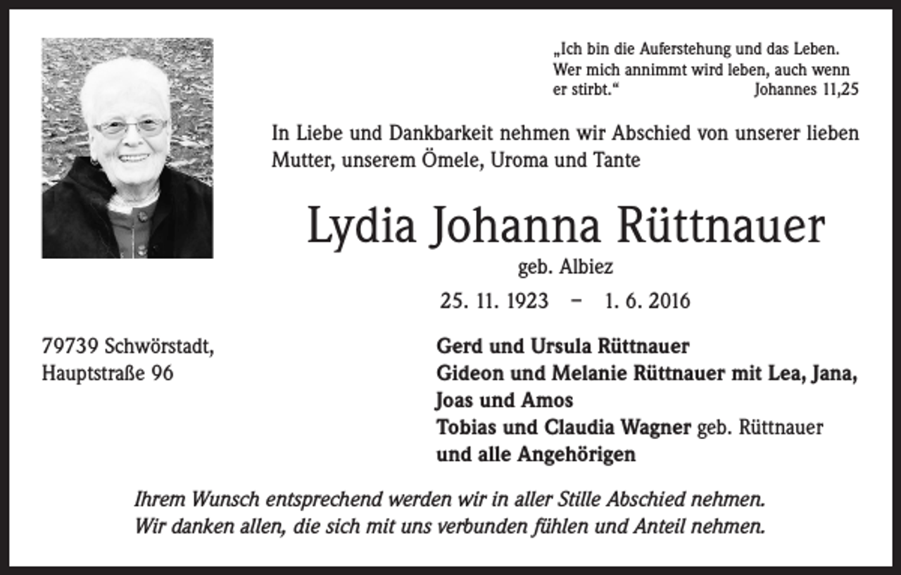 <p>„Ich bin die Auferstehung und das Leben.<br />Wer mich annimmt wird leben, auch wenn<br />er stirbt.“<br />Johannes 11,25</p><p>In Liebe und Dankbarkeit nehmen wir Abschied von unserer lieben<br />­Mutter, unserem Ömele, Uroma und Tante</p><p>Lydia Johanna Rüttnauer<br />geb. Albiez<br />25. 11. 1923 – 1. 6. 2016</p><p>79739 Schwörstadt,<br />Hauptstraße 96</p><p>Gerd und Ursula Rüttnauer<br />Gideon und Melanie Rüttnauer mit Lea, Jana,<br />Joas und Amos<br />Tobias und Claudia Wagner geb. Rüttnauer<br />und alle Angehörigen</p><p>Ihrem Wunsch entsprechend werden wir in aller Stille Abschied nehmen.<br />Wir danken allen, die sich mit uns verbunden fühlen und Anteil nehmen.</p>
