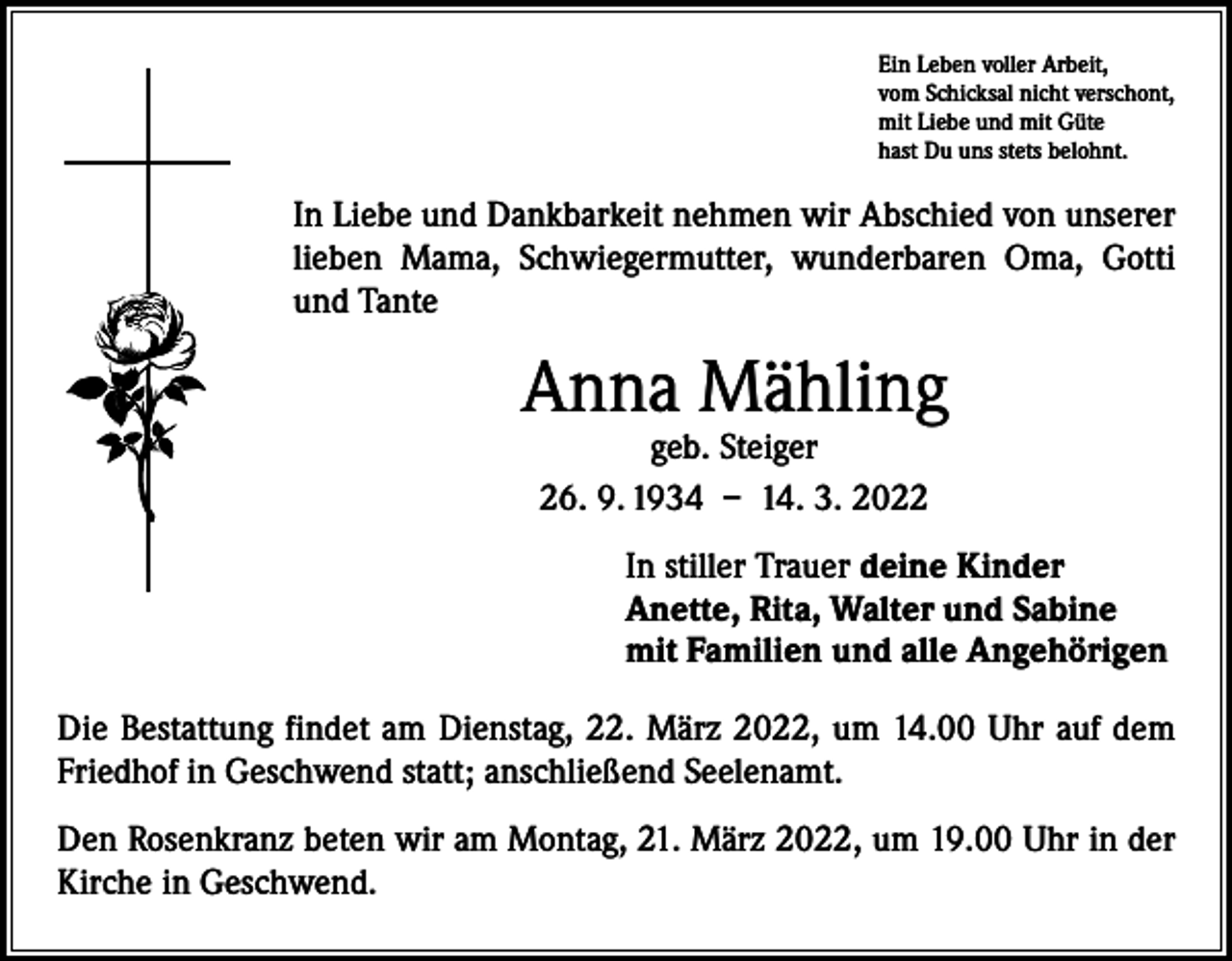 <p>Ein Leben voller Arbeit,<br />vom Schicksal nicht verschont,<br />mit Liebe und mit Güte<br />hast Du uns stets belohnt.</p><p>In Liebe und Dankbarkeit nehmen wir Abschied von unserer<br />lieben Mama, Schwiegermutter, wunderbaren Oma, Gotti<br />und Tante</p><p>Anna Mähling<br />geb. Steiger<br />26. 9. 1934 – 14. 3. 2022</p><p>In stiller Trauer deine Kinder<br />Anette, Rita, Walter und Sabine<br />mit Familien und alle Angehörigen<br />Die Bestattung findet am Dienstag, 22. März 2022, um 14.00 Uhr auf dem<br />­Friedhof in Geschwend statt; anschließend Seelenamt.<br />Den Rosenkranz beten wir am Montag, 21. März 2022, um 19.00 Uhr in der<br />­Kirche in Geschwend.</p>