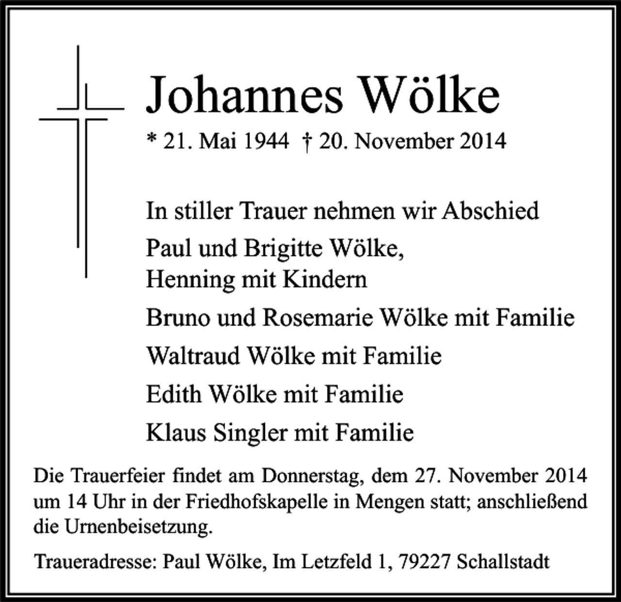 <p>Johannes Wölke</p><p>* 21. Mai 1944 † 20. November 2014</p><p>In stiller Trauer nehmen wir Abschied<br />Paul und Brigitte Wölke,<br />Henning mit Kindern<br />Bruno und Rosemarie Wölke mit Familie<br />Waltraud Wölke mit Familie<br />Edith Wölke mit Familie<br />Klaus Singler mit Familie<br />Die Trauerfeier findet am Donnerstag, dem 27. November 2014<br />um 14 Uhr in der Friedhofskapelle in Mengen statt; anschließend<br />die Urnenbeisetzung.<br />Traueradresse: Paul Wölke, Im Letzfeld 1, 79227 Schallstadt</p>