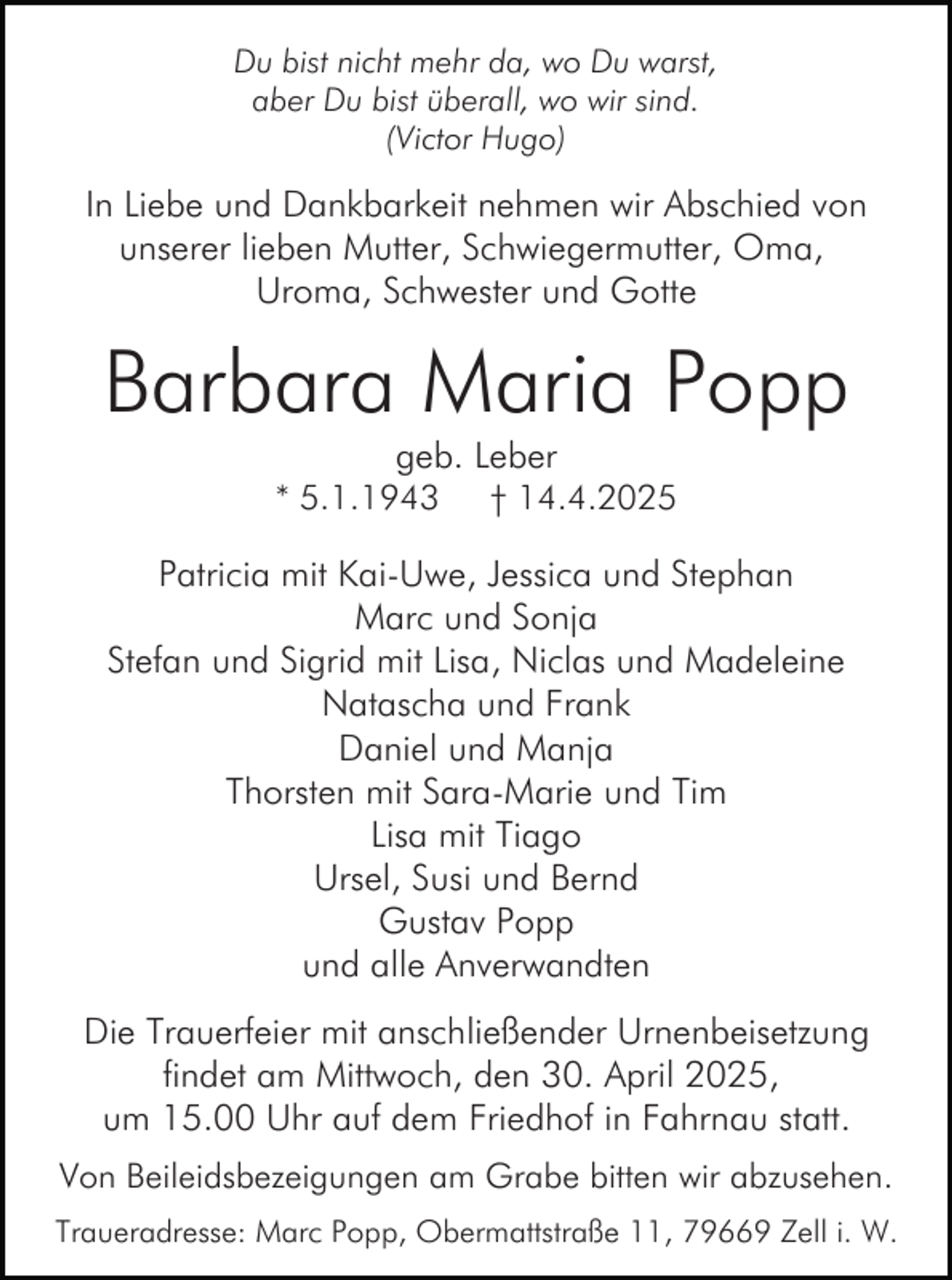 <p>Du bist nicht mehr da, wo Du warst,<br />aber Du bist überall, wo wir sind.<br />(Victor Hugo)</p><p>In Liebe und Dankbarkeit nehmen wir Abschied von<br />unserer lieben Mutter, Schwiegermutter, Oma,<br />Uroma, Schwester und Gotte</p><p>Barbara Maria Popp<br />geb. Leber<br />† 14.4.2025</p><p>* 5.1.1943</p><p>Patricia mit Kai-Uwe, Jessica und Stephan<br />Marc und Sonja<br />Stefan und Sigrid mit Lisa, Niclas und Madeleine<br />Natascha und Frank<br />Daniel und Manja<br />Thorsten mit Sara-Marie und Tim<br />Lisa mit Tiago<br />Ursel, Susi und Bernd<br />Gustav Popp<br />und alle Anverwandten<br />Die Trauerfeier mit anschließender Urnenbeisetzung<br />findet am Mittwoch, den 30. April 2025,<br />um 15.00 Uhr auf dem Friedhof in Fahrnau statt.<br />Von Beileidsbezeigungen am Grabe bitten wir abzusehen.<br />Traueradresse: Marc Popp, Obermattstraße 11, 79669 Zell i. W.</p>