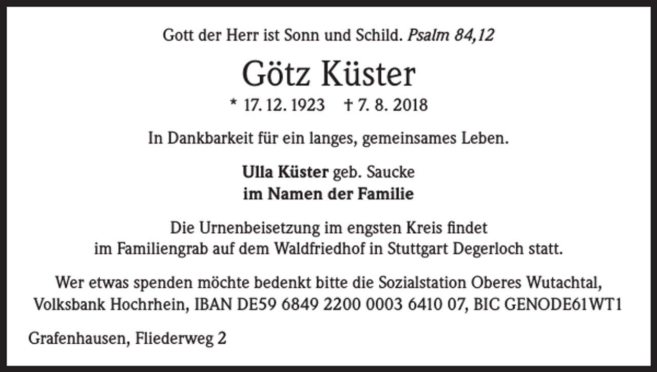 <p>Gott der Herr ist Sonn und Schild. Psalm 84,12</p><p>Götz Küster</p><p>* 17. 12. 1923 † 7. 8. 2018<br />In Dankbarkeit für ein langes, gemeinsames Leben.<br />Ulla Küster geb. Saucke<br />im Namen der Familie<br />Die Urnenbeisetzung im engsten Kreis findet<br />im Familiengrab auf dem Waldfriedhof in Stuttgart Degerloch statt.<br />Wer etwas spenden möchte bedenkt bitte die Sozialstation Oberes Wutachtal,<br />­Volksbank Hochrhein, IBAN DE59 6849 2203 6417, BIC GENODE61WT1<br />Grafenhausen, Fliederweg 2</p>