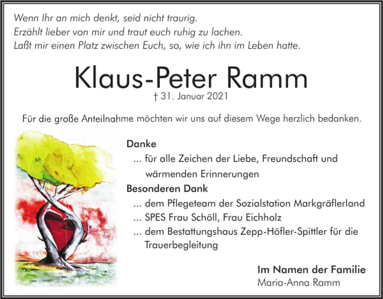 <p>Wenn Ihr an mich denkt, seid nicht traurig.<br />Erzählt lieber von mir und traut euch ruhig zu lachen.<br />Laßt mir einen Platz zwischen Euch, so, wie ich ihn im Leben hatte.</p><p>Klaus-Peter Ramm<br />† 31. Januar 2021</p><p>Für die große Anteilnahme möchten wir uns auf diesem Wege herzlich bedanken.<br />Danke<br />... für alle Zeichen der Liebe, Freundschaft und<br />wärmenden Erinnerungen<br />Besonderen Dank<br />... dem Pflegeteam der Sozialstation Markgräflerland<br />... SPES Frau Schöll, Frau Eichholz<br />... dem Bestattungshaus Zepp-Höfler-Spittler für die<br />Trauerbegleitung</p><p>Im Namen der Familie<br />Maria-Anna Ramm</p>