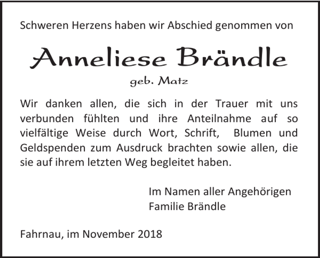 <p>Schweren Herzens haben wir Abschied genommen von</p><p>Anneliese Brändle<br />geb. Matz<br />Wir danken allen, die sich in der Trauer mit uns<br />verbunden fühlten und ihre Anteilnahme auf so<br />vielfältige Weise durch Wort, Schrift, Blumen und<br />Geldspenden zum Ausdruck brachten sowie allen, die<br />sie auf ihrem letzten Weg begleitet haben.<br />Im Namen aller Angehörigen<br />Familie Brändle<br />Fahrnau, im November 2018</p>