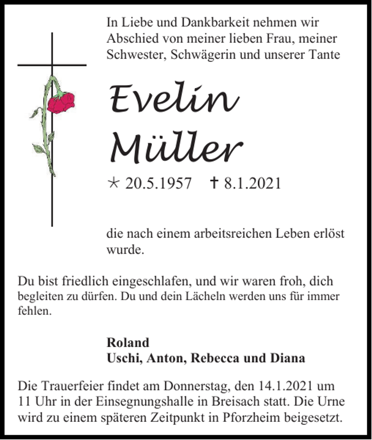 <p>In Liebe und Dankbarkeit nehmen wir<br />Abschied von meiner lieben Frau, meiner<br />Schwester, Schwägerin und unserer Tante</p><p>Evelin<br />Müller<br /> 20.5.1957</p><p> 8.1.2021</p><p>die nach einem arbeitsreichen Leben erlöst<br />wurde.<br />Du bist friedlich eingeschlafen, und wir waren froh, dich<br />begleiten zu dürfen. Du und dein Lächeln werden uns für immer<br />fehlen.</p><p>Roland<br />Uschi, Anton, Rebecca und Diana<br />Die Trauerfeier findet am Donnerstag, den 14.1.2021 um<br />11 Uhr in der Einsegnungshalle in Breisach statt. Die Urne<br />wird zu einem späteren Zeitpunkt in Pforzheim beigesetzt.</p>