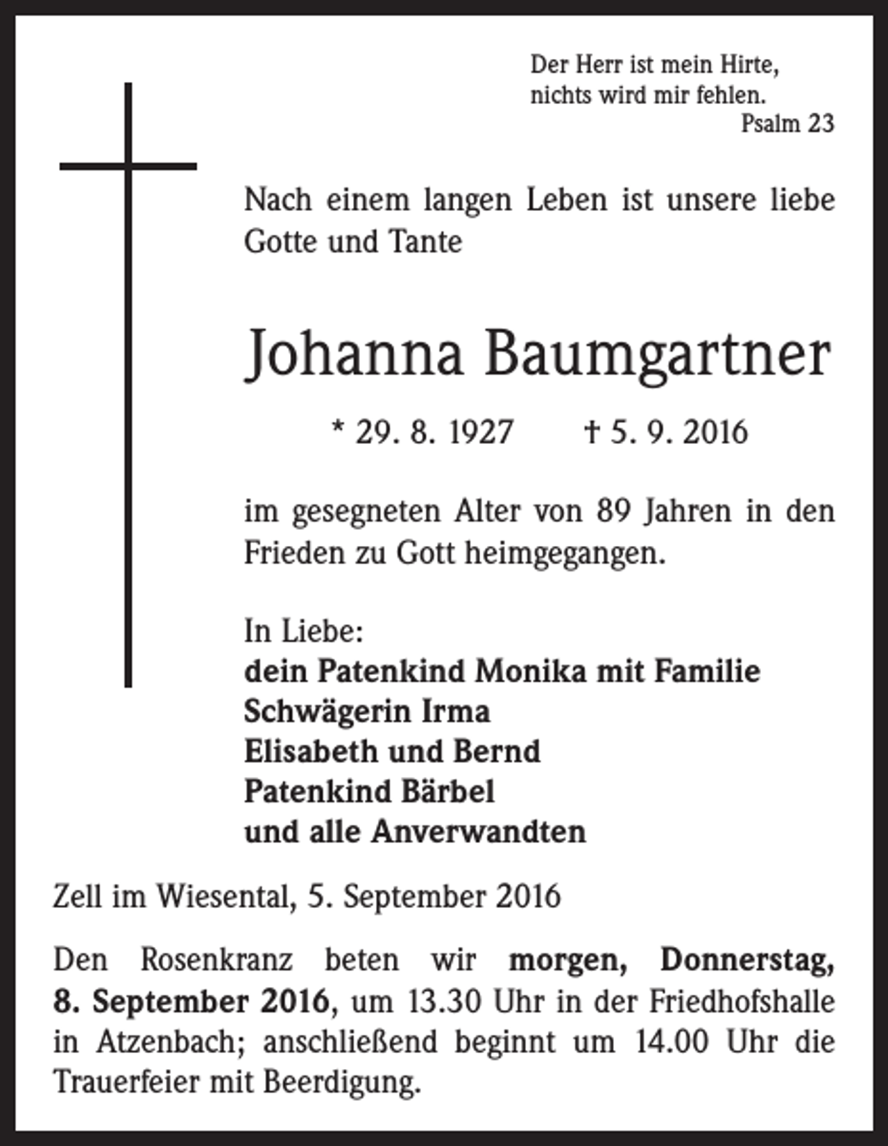 <p>Der Herr ist mein Hirte,<br />nichts wird mir fehlen.</p><p>Psalm 23</p><p>Nach einem langen Leben ist unsere liebe<br />Gotte und Tante</p><p>Johanna Baumgartner<br />* 29. 8. 1927 † 5. 9. 2016<br />im gesegneten Alter von 89 Jahren in den<br />Frieden zu Gott heimgegangen.<br />In Liebe:<br />dein Patenkind Monika mit Familie<br />Schwägerin Irma<br />Elisabeth und Bernd<br />Patenkind Bärbel<br />und alle Anverwandten<br />Zell im Wiesental, 5. September 2016<br />Den Rosenkranz beten wir morgen, Donnerstag,<br />8. September 2016, um 13.30 Uhr in der Friedhofshalle<br />in Atzenbach; anschließend beginnt um 14.00 Uhr die<br />­Trauerfeier mit Beerdigung.</p>
