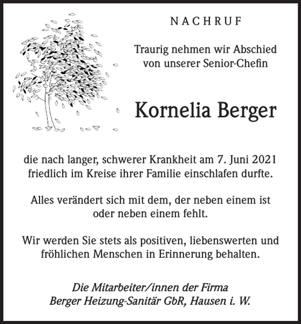 <p>NACHRUF<br />Traurig nehmen wir Abschied<br />von unserer Senior-Chefin</p><p>Kornelia Berger<br />die nach langer, schwerer Krankheit am 7. Juni 2021<br />friedlich im Kreise ihrer Familie einschlafen durfte.<br />Alles verändert sich mit dem, der neben einem ist<br />oder neben einem fehlt.<br />Wir werden Sie stets als positiven, liebenswerten und<br />fröhlichen Menschen in Erinnerung behalten.<br />Die Mitarbeiter/innen der Firma<br />Berger Heizung-Sanitär GbR, Hausen i. W.</p>