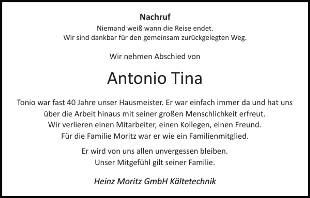 <p>Nachruf<br />Niemand weiß wann die Reise endet.<br />Wir sind dankbar für den gemeinsam zurückgelegten Weg.</p><p>Wir nehmen Abschied von</p><p>Antonio Tina<br />Tonio war fast 40 Jahre unser Hausmeister. Er war einfach immer da und hat uns<br />über die Arbeit hinaus mit seiner großen Menschlichkeit erfreut.<br />Wir verlieren einen Mitarbeiter, einen Kollegen, einen Freund.<br />Für die Familie Moritz war er wie ein Familienmitglied.<br />Er wird von uns allen unvergessen bleiben.<br />Unser Mitgefühl gilt seiner Familie.</p><p>Heinz Moritz GmbH Kältetechnik</p>