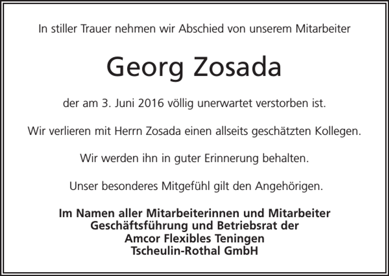 <p>In stiller Trauer nehmen wir Abschied von unserem Mitarbeiter</p><p>Georg Zosada<br />der am 3. Juni 2016 völlig unerwartet verstorben ist.<br />Wir verlieren mit Herrn Zosada einen allseits geschätzten Kollegen.<br />Wir werden ihn in guter Erinnerung behalten.<br />Unser besonderes Mitgefühl gilt den Angehörigen.<br />Im Namen aller Mitarbeiterinnen und Mitarbeiter<br />Geschäftsführung und Betriebsrat der<br />Amcor Flexibles Teningen<br />Tscheulin-Rothal GmbH</p>