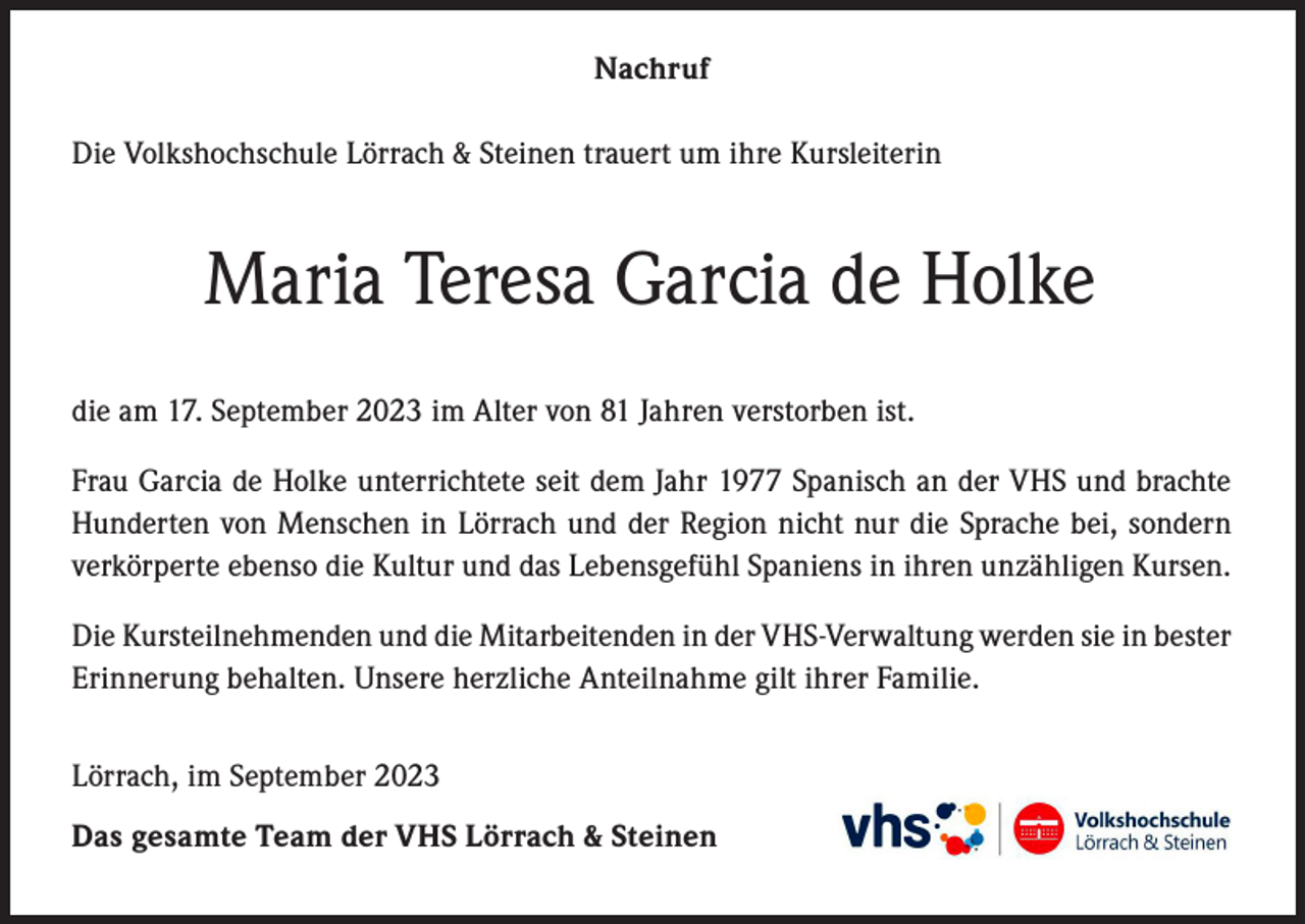 <p>Nachruf<br />Die Volkshochschule Lörrach &amp; Steinen trauert um ihre Kursleiterin</p><p>Maria Teresa Garcia de Holke<br />die am 17. September 2023 im Alter von 81 Jahren verstorben ist.<br />Frau Garcia de Holke unterrichtete seit dem Jahr 1977 Spanisch an der VHS und brachte<br />Hunderten von Menschen in Lörrach und der Region nicht nur die Sprache bei, sondern<br />verkörperte ebenso die Kultur und das Lebensgefühl Spaniens in ihren unzähligen Kursen.<br />Die Kursteilnehmenden und die Mitarbeitenden in der VHS-Verwaltung werden sie in bester<br />Erinnerung behalten. Unsere herzliche Anteilnahme gilt ihrer Familie.<br />Lörrach, im September 2023<br />Das gesamte Team der VHS Lörrach &amp; Steinen</p>