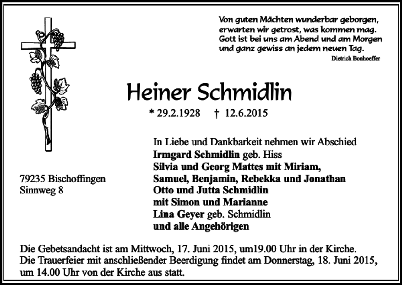 <p>Von guten Mächten wunderbar geborgen,<br />erwarten wir getrost, was kommen mag.<br />Gott ist bei uns am Abend und am Morgen<br />und ganz gewiss an jedem neuen Tag.<br />Dietrich Bonhoeffer</p><p>Heiner Schmidlin<br />* 29.2.1928</p><p>79235 Bischoffingen<br />Sinnweg 8</p><p>† 12.6.2015</p><p>In Liebe und Dankbarkeit nehmen wir Abschied<br />Irmgard Schmidlin geb. Hiss<br />Silvia und Georg Mattes mit Miriam,<br />Samuel, Benjamin, Rebekka und Jonathan<br />Otto und Jutta Schmidlin<br />mit Simon und Marianne<br />Lina Geyer geb. Schmidlin<br />und alle Angehörigen</p><p>Die Gebetsandacht ist am Mittwoch, 17. Juni 2015, um19.00 Uhr in der Kirche.<br />Die Trauerfeier mit anschließender Beerdigung findet am Donnerstag, 18. Juni 2015,<br />um 14.00 Uhr von der Kirche aus statt.</p>
