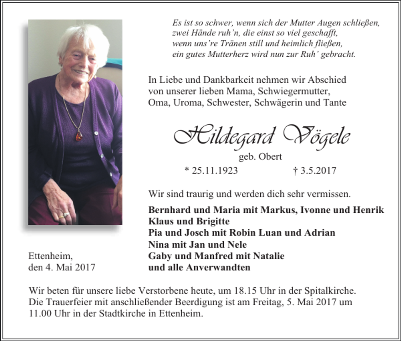 <p>Es ist so schwer, wenn sich der Mutter Augen schließen,<br />zwei Hände ruh’n, die einst so viel geschafft,<br />wenn uns’re Tränen still und heimlich fließen,<br />ein gutes Mutterherz wird nun zur Ruh’ gebracht.</p><p>In Liebe und Dankbarkeit nehmen wir Abschied<br />von unserer lieben Mama, Schwiegermutter,<br />Oma, Uroma, Schwester, Schwägerin und Tante</p><p>Hildegard Vögele<br />geb. Obert</p><p>* 25.11.1923</p><p>† 3.5.2017</p><p>Wir sind traurig und werden dich sehr vermissen.</p><p>Ettenheim,<br />den 4. Mai 2017</p><p>Bernhard und Maria mit Markus, Ivonne und Henrik<br />Klaus und Brigitte<br />Pia und Josch mit Robin Luan und Adrian<br />Nina mit Jan und Nele<br />Gaby und Manfred mit Natalie<br />und alle Anverwandten</p><p>Wir beten für unsere liebe Verstorbene heute, um 18.15 Uhr in der Spitalkirche.<br />Die Trauerfeier mit anschließender Beerdigung ist am Freitag, 5. Mai 2017 um<br />11.00 Uhr in der Stadtkirche in Ettenheim.</p>