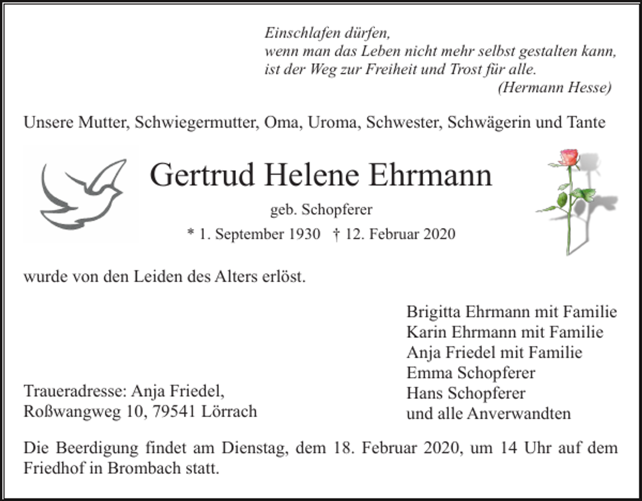 <p>Einschlafen dürfen,<br />wenn man das Leben nicht mehr selbst gestalten kann,<br />ist der Weg zur Freiheit und Trost für alle.<br />(Hermann Hesse)</p><p>Unsere Mutter, Schwiegermutter, Oma, Uroma, Schwester, Schwägerin und Tante</p><p>Gertrud Helene Ehrmann<br />geb. Schopferer<br />* 1. September 1930 † 12. Februar 2020</p><p>wurde von den Leiden des Alters erlöst.</p><p>Traueradresse: Anja Friedel,<br />Roßwangweg 10, 79541 Lörrach</p><p>Brigitta Ehrmann mit Familie<br />Karin Ehrmann mit Familie<br />Anja Friedel mit Familie<br />Emma Schopferer<br />Hans Schopferer<br />und alle Anverwandten</p><p>Die Beerdigung findet am Dienstag, dem 18. Februar 2020, um 14 Uhr auf dem<br />Friedhof in Brombach statt.</p>