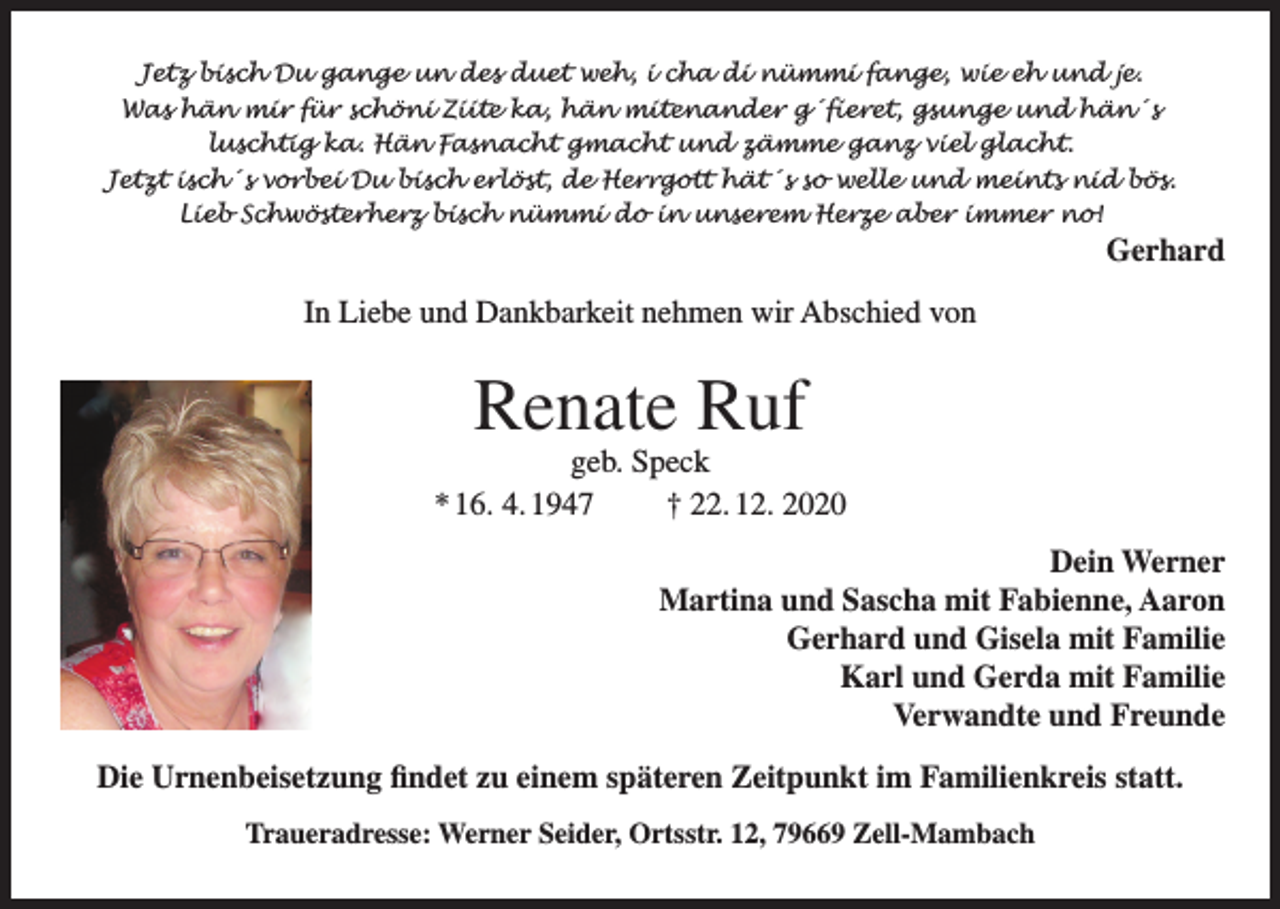 <p>Jetz bisch Du gange un des duet weh, i cha di nümmi fange, wie eh und je.<br />Was hän mir für schöni Ziite ka, hän mitenander g´fieret, gsunge und hän´s<br />luschtig ka. Hän Fasnacht gmacht und zämme ganz viel glacht.<br />Jetzt isch´s vorbei Du bisch erlöst, de Herrgott hät´s so welle und meints nid bös.<br />Lieb Schwösterherz bisch nümmi do in unserem Herze aber immer no!</p><p>Gerhard</p><p>In Liebe und Dankbarkeit nehmen wir Abschied von</p><p>Renate Ruf</p><p>geb. Speck<br />* 16. 4. 1947<br />† 22. 12. 2020<br />Dein Werner<br />Martina und Sascha mit Fabienne, Aaron<br />Gerhard und Gisela mit Familie<br />Karl und Gerda mit Familie<br />Verwandte und Freunde<br />Die Urnenbeisetzung findet zu einem späteren Zeitpunkt im Familienkreis statt.<br />Traueradresse: Werner Seider, Ortsstr. 12, 79669 Zell-Mambach</p>