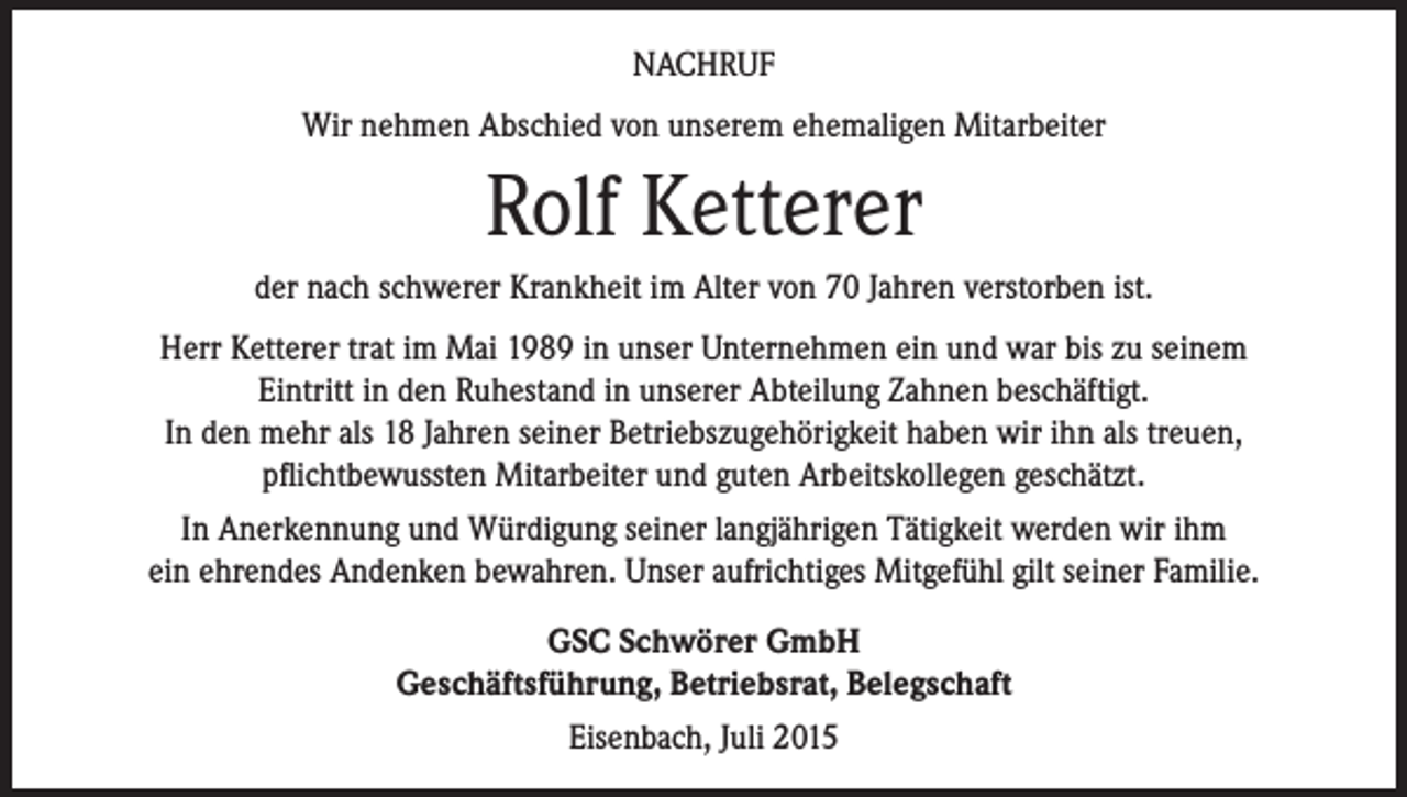 <p>NACHRUF<br />Wir nehmen Abschied von unserem ehemaligen Mitarbeiter</p><p>Rolf Ketterer<br />der nach schwerer Krankheit im Alter von 70 Jahren verstorben ist.<br />Herr Ketterer trat im Mai 1989 in unser Unternehmen ein und war bis zu seinem<br />Eintritt in den Ruhestand in unserer Abteilung Zahnen beschäftigt.<br />In den mehr als 18 Jahren seiner Betriebszugehörigkeit haben wir ihn als treuen,<br />pflichtbewussten Mitarbeiter und guten Arbeitskollegen geschätzt.<br />In Anerkennung und Würdigung seiner langjährigen Tätigkeit werden wir ihm<br />ein ehrendes Andenken bewahren. Unser aufrichtiges Mitgefühl gilt seiner Familie.<br />GSC Schwörer GmbH<br />Geschäftsführung, Betriebsrat, Belegschaft<br />Eisenbach, Juli 2015</p>