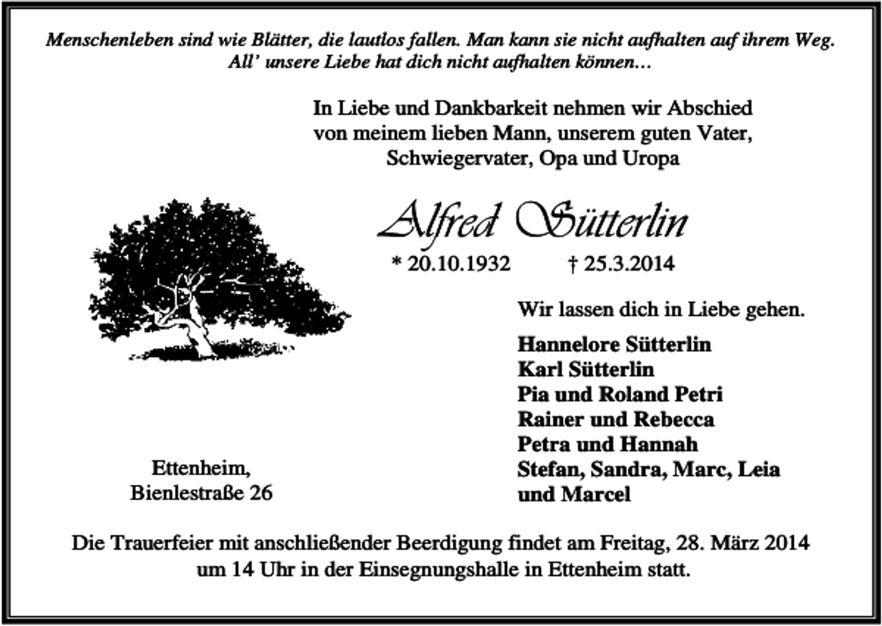 <p>Menschenleben sind wie Blätter, die lautlos fallen. Man kann sie nicht aufhalten auf ihrem Weg.<br />All’ unsere Liebe hat dich nicht aufhalten können…</p><p>In Liebe und Dankbarkeit nehmen wir Abschied<br />von meinem lieben Mann, unserem guten Vater,<br />Schwiegervater, Opa und Uropa</p><p>Alfred Sütterlin<br />* 20.10.1932</p><p>† 25.3.2014<br />Wir lassen dich in Liebe gehen.</p><p>Ettenheim,<br />Bienlestraße 26</p><p>Hannelore Sütterlin<br />Karl Sütterlin<br />Pia und Roland Petri<br />Rainer und Rebecca<br />Petra und Hannah<br />Stefan, Sandra, Marc, Leia<br />und Marcel</p><p>Die Trauerfeier mit anschließender Beerdigung findet am Freitag, 28. März 2014<br />um 14 Uhr in der Einsegnungshalle in Ettenheim statt.</p>