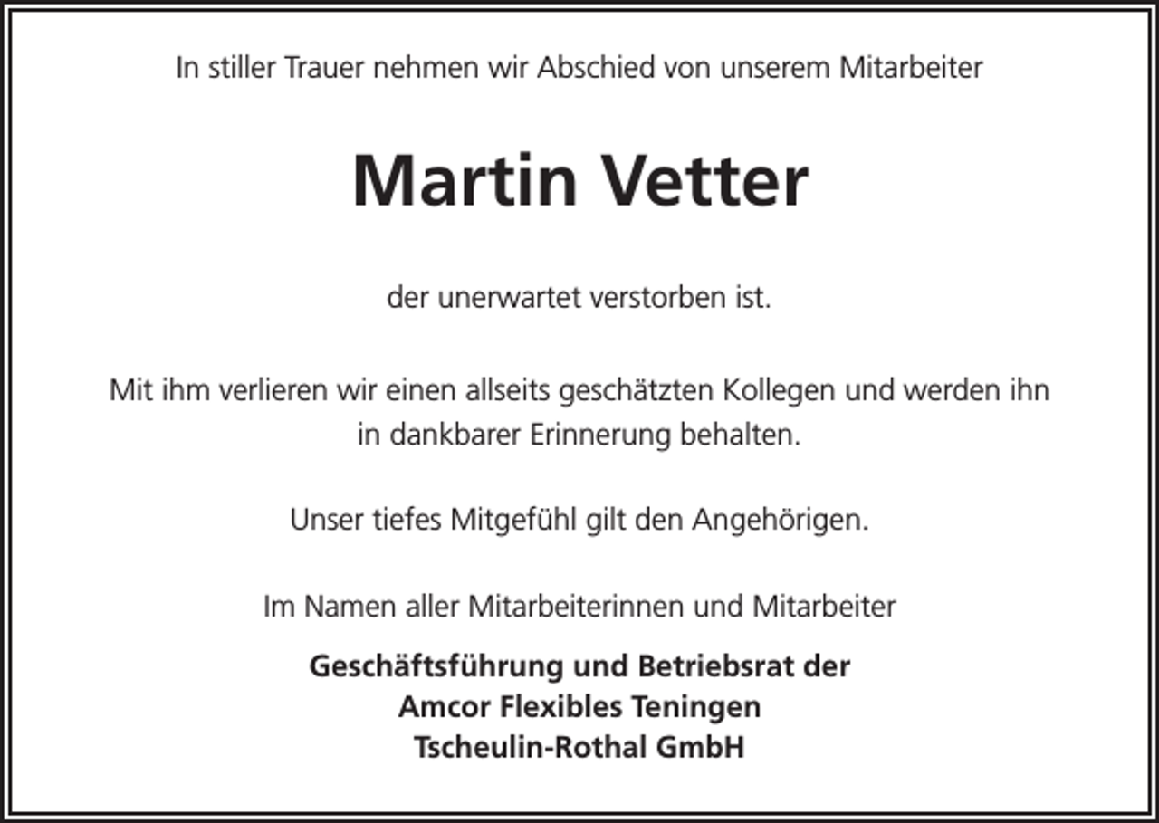 <p>In stiller Trauer nehmen wir Abschied von unserem Mitarbeiter</p><p>Martin Vetter<br />der unerwartet verstorben ist.<br />Mit ihm verlieren wir einen allseits geschätzten Kollegen und werden ihn<br />in dankbarer Erinnerung behalten.<br />Unser tiefes Mitgefühl gilt den Angehörigen.<br />Im Namen aller Mitarbeiterinnen und Mitarbeiter<br />Geschäftsführung und Betriebsrat der<br />Amcor Flexibles Teningen<br />Tscheulin-Rothal GmbH</p>