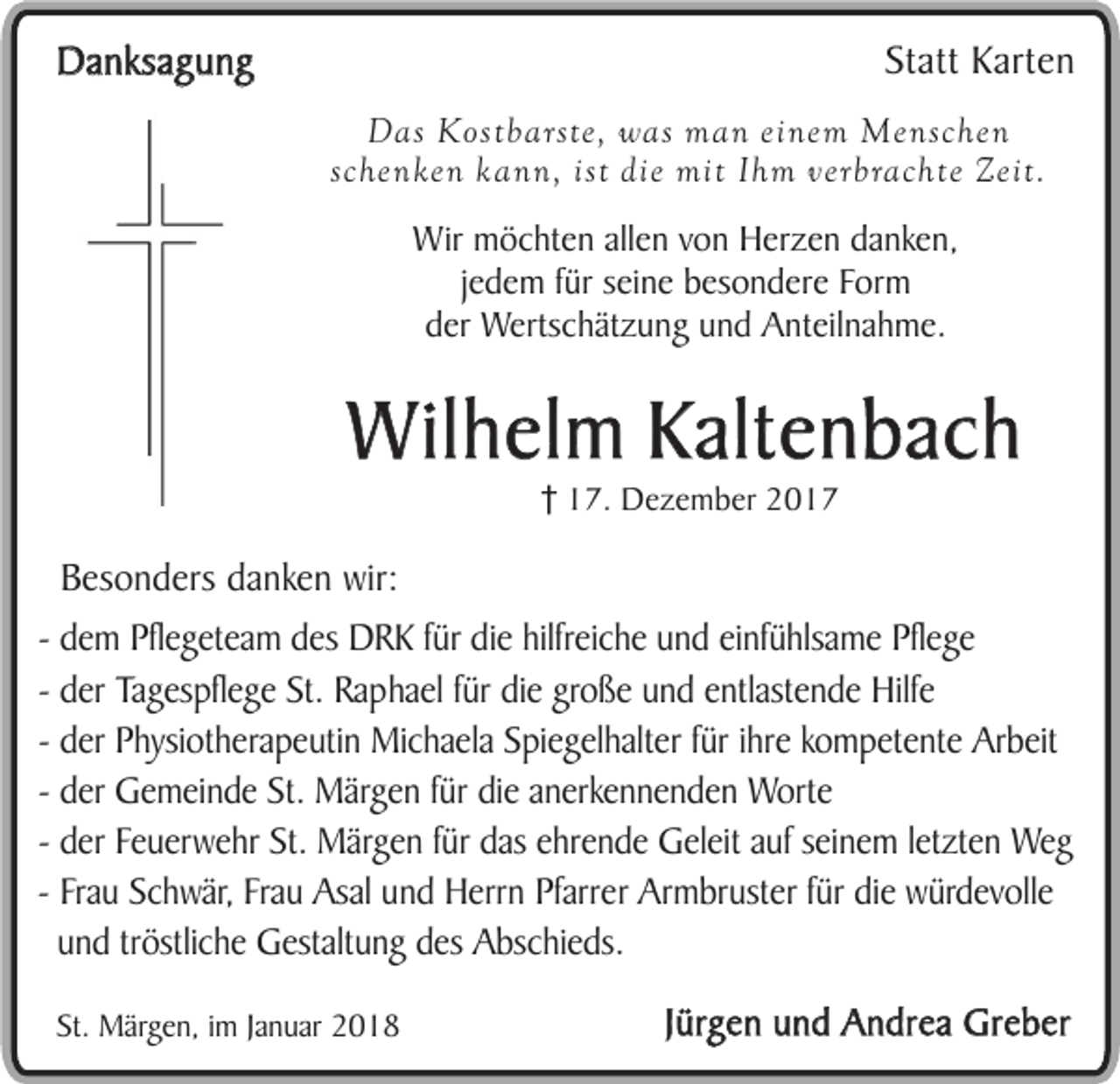 <p>Statt Karten</p><p>Danksagung</p><p>Das Kostbarste, was man einem Menschen<br />schenken kann, ist die mit Ihm verbrachte Zeit.</p><p>Wir möchten allen von Herzen danken,<br />jedem für seine besondere Form<br />der Wertschätzung und Anteilnahme.</p><p>Wilhelm Kaltenbach<br />17. Dezember 2017</p><p>Besonders danken wir:<br />- dem Pflegeteam des DRK für die hilfreiche und einfühlsame Pflege<br />- der Tagespflege St. Raphael für die große und entlastende Hilfe<br />- der Physiotherapeutin Michaela Spiegelhalter für ihre kompetente Arbeit<br />- der Gemeinde St. Märgen für die anerkennenden Worte<br />- der Feuerwehr St. Märgen für das ehrende Geleit auf seinem letzten Weg<br />- Frau Schwär, Frau Asal und Herrn Pfarrer Armbruster für die würdevolle<br />und tröstliche Gestaltung des Abschieds.<br />St. Märgen, im Januar 2018</p><p>Jürgen und Andrea Greber</p>