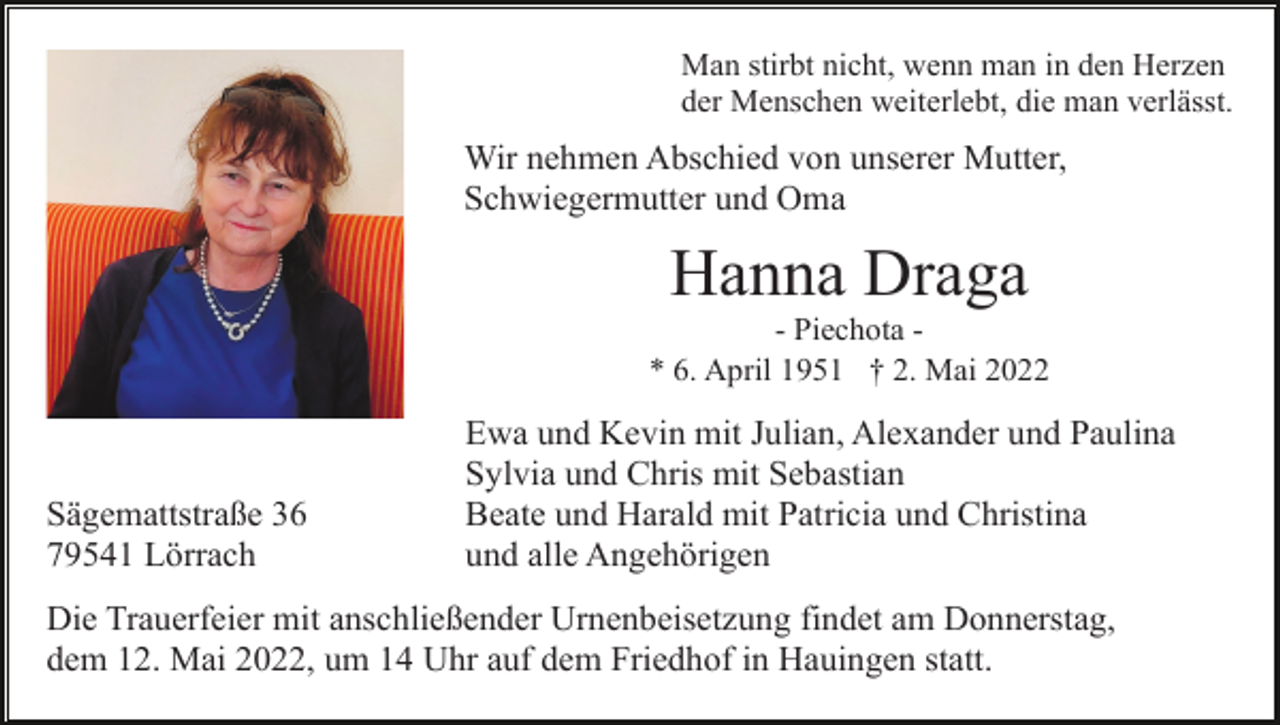 <p>Man stirbt nicht, wenn man in den Herzen<br />der Menschen weiterlebt, die man verlässt.</p><p>Wir nehmen Abschied von unserer Mutter,<br />Schwiegermutter und Oma</p><p>Hanna Draga<br />- Piechota * 6. April 1951 † 2. Mai 2022</p><p>Sägemattstraße 36<br />79541 Lörrach</p><p>Ewa und Kevin mit Julian, Alexander und Paulina<br />Sylvia und Chris mit Sebastian<br />Beate und Harald mit Patricia und Christina<br />und alle Angehörigen</p><p>Die Trauerfeier mit anschließender Urnenbeisetzung findet am Donnerstag,<br />dem 12. Mai 2022, um 14 Uhr auf dem Friedhof in Hauingen statt.</p>