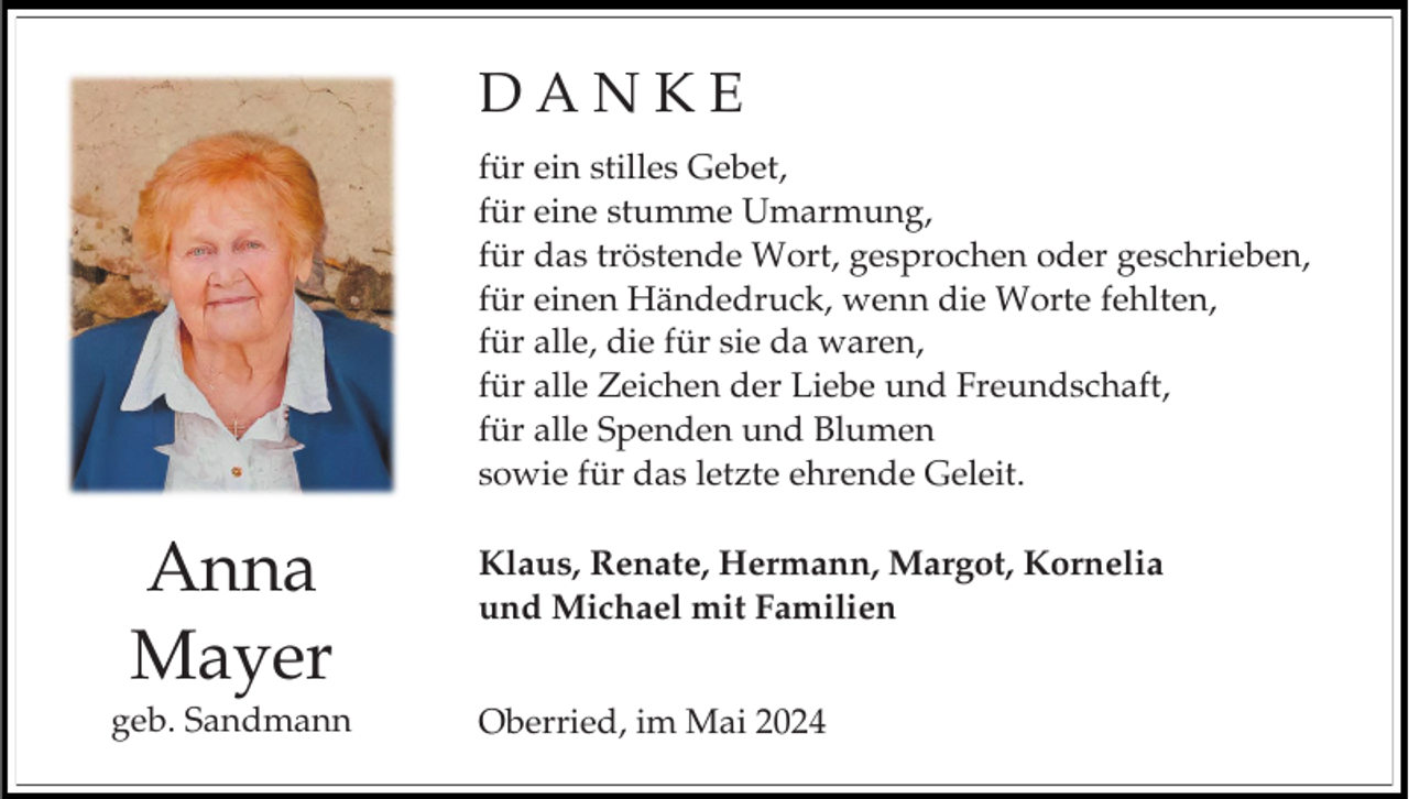 <p>DANKE<br />für ein stilles Gebet,<br />für eine stumme Umarmung,<br />für das tröstende Wort, gesprochen oder geschrieben,<br />für einen Händedruck, wenn die Worte fehlten,<br />für alle, die für sie da waren,<br />für alle Zeichen der Liebe und Freundschaft,<br />für alle Spenden und Blumen<br />sowie für das letzte ehrende Geleit.</p><p>Anna<br />Mayer<br />geb. Sandmann</p><p>Klaus, Renate, Hermann, Margot, Kornelia<br />und Michael mit Familien<br />Oberried, im Mai 2024</p>