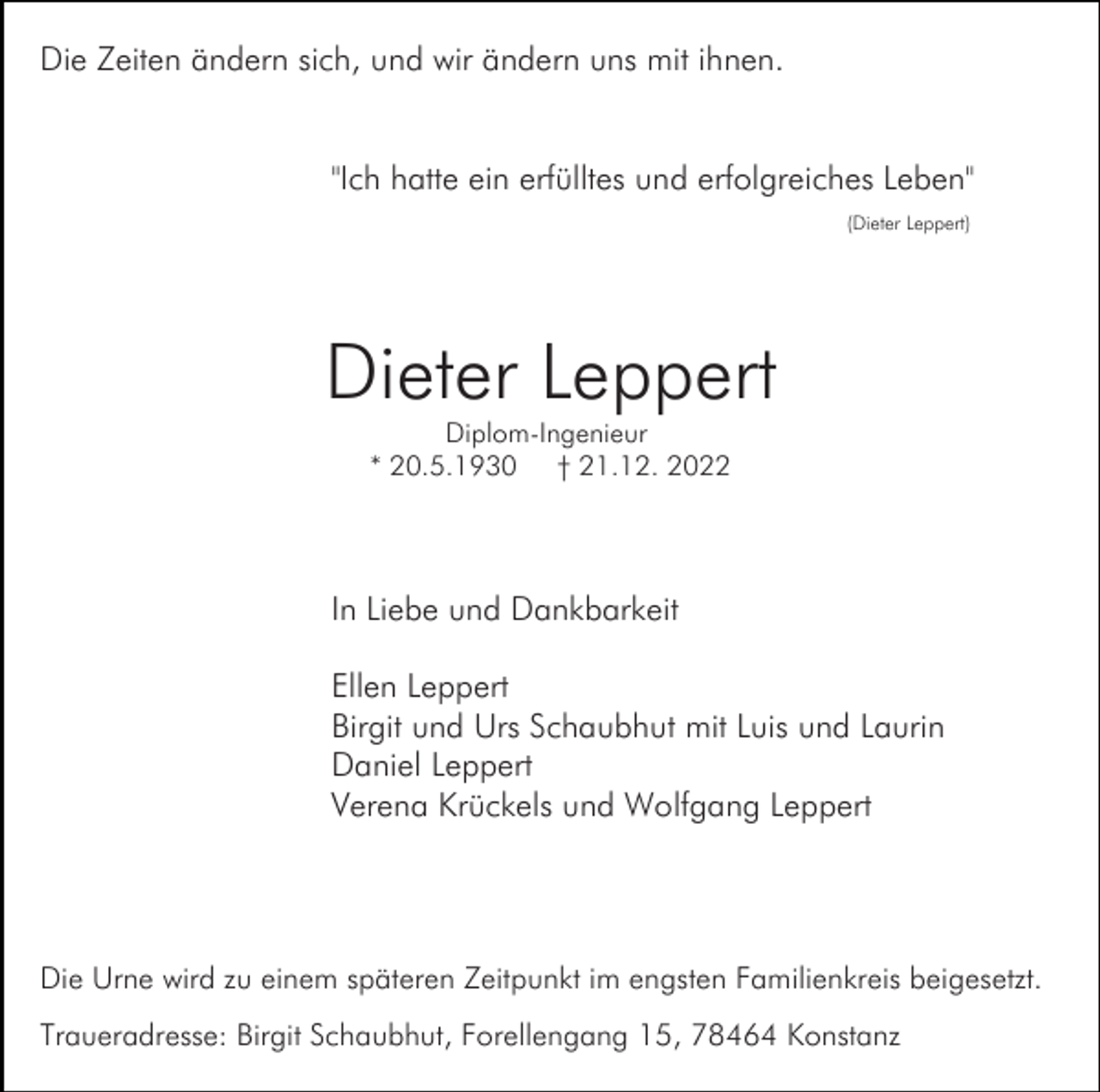 <p>Die Zeiten ändern sich, und wir ändern uns mit ihnen.</p><p>"Ich hatte ein erfülltes und erfolgreiches Leben"<br />(Dieter Leppert)</p><p>Dieter Leppert<br />Diplom-Ingenieur<br />* 20.5.1930 † 21.12. 2022</p><p>In Liebe und Dankbarkeit<br />Ellen Leppert<br />Birgit und Urs Schaubhut mit Luis und Laurin<br />Daniel Leppert<br />Verena Krückels und Wolfgang Leppert</p><p>Die Urne wird zu einem späteren Zeitpunkt im engsten Familienkreis beigesetzt.<br />Traueradresse: Birgit Schaubhut, Forellengang 15, 78464 Konstanz</p>
