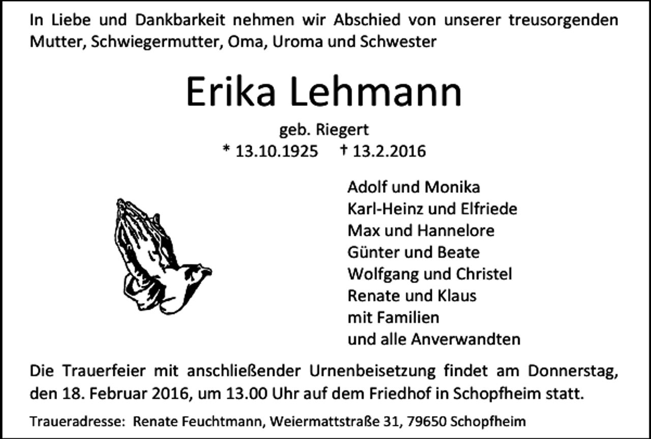 <p>In Liebe und Dankbarkeit nehmen wir Abschied von unserer treusorgenden<br />Mutter, Schwiegermutter, Oma, Uroma und Schwester</p><p>Erika Lehmann<br />geb. Riegert<br />* 13.10.1925 † 13.2.2016</p><p>Adolf und Monika<br />Karl-Heinz und Elfriede<br />Max und Hannelore<br />Günter und Beate<br />Wolfgang und Christel<br />Renate und Klaus<br />mit Familien<br />und alle Anverwandten<br />Die Trauerfeier mit anschließender Urnenbeisetzung findet am Donnerstag,<br />den 18. Februar 2016, um 13.00 Uhr auf dem Friedhof in Schopfheim statt.<br />Traueradresse: Renate Feuchtmann, Weiermattstraße 31, 79650 Schopfheim</p>