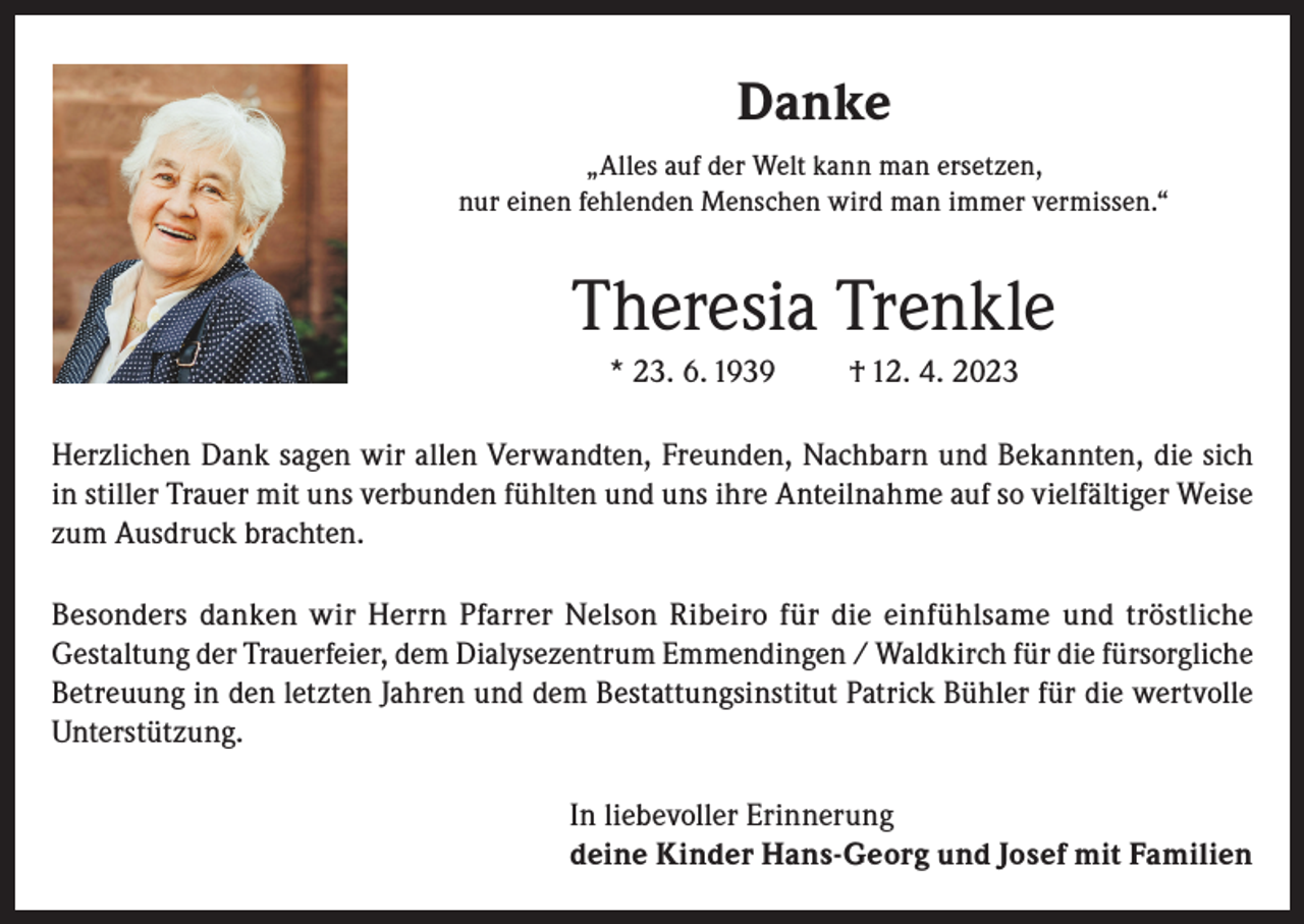 <p>Danke<br />„Alles auf der Welt kann man ersetzen,<br />nur einen fehlenden Menschen wird man immer vermissen.“</p><p>Theresia Trenkle<br />* 23. 6. 1939</p><p>† 12. 4. 2023</p><p>Herzlichen Dank sagen wir allen Verwandten, Freunden, Nachbarn und Bekannten, die sich<br />in stiller Trauer mit uns verbunden fühlten und uns ihre Anteilnahme auf so vielfältiger Weise<br />zum Ausdruck brachten.<br />Besonders danken wir Herrn Pfarrer Nelson Ribeiro für die einfühlsame und tröstliche<br />Gestaltung der Trauerfeier, dem Dialysezentrum Emmendingen / Waldkirch für die fürsorgliche<br />Betreuung in den letzten Jahren und dem Bestattungsinstitut Patrick Bühler für die wertvolle<br />Unterstützung.<br />In liebevoller Erinnerung<br />deine Kinder Hans-Georg und Josef mit Familien</p>