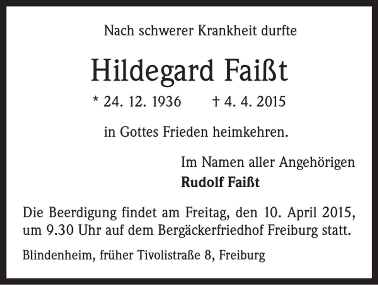 <p>Nach schwerer Krankheit durfte</p><p>Hildegard Faißt<br />* 24. 12. 1936 † 4. 4. 2015<br />in Gottes Frieden heimkehren.<br />Im Namen aller Angehörigen<br />Rudolf Faißt<br />Die Beerdigung findet am Freitag, den 10. April 2015,<br />um 9.30 Uhr auf dem Bergäckerfriedhof Freiburg statt.<br />Blindenheim, früher Tivolistraße 8, Freiburg</p>