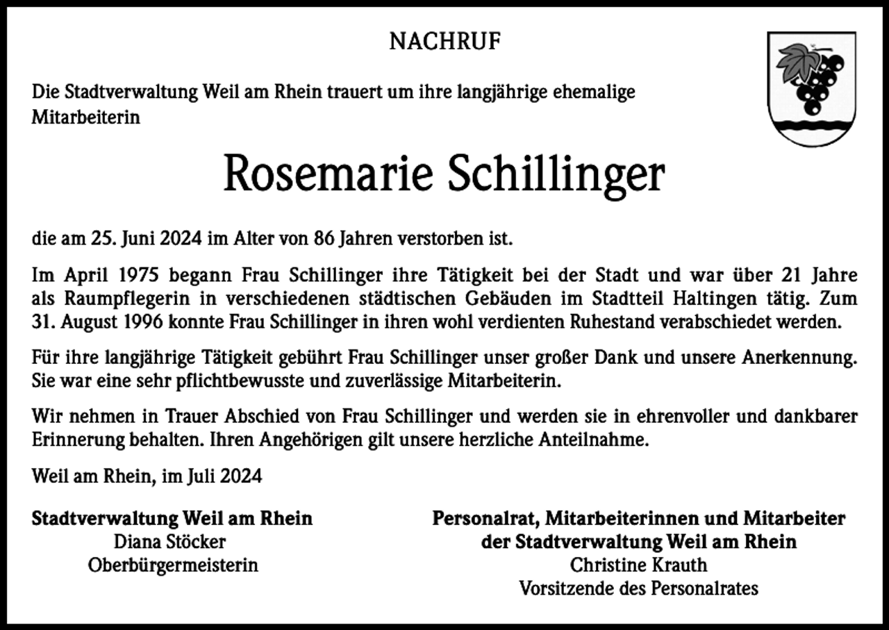 <p>NACHRUF<br />Die Stadtverwaltung Weil am Rhein trauert um ihre langjährige ehemalige<br />Mitarbeiterin</p><p>Rosemarie Schillinger<br />die am 25. Juni 2024 im Alter von 86 Jahren verstorben ist.<br />Im April 1975 begann Frau Schillinger ihre Tätigkeit bei der Stadt und war über 21 Jahre<br />als Raumpflegerin in verschiedenen städtischen Gebäuden im Stadtteil Haltingen tätig. Zum<br />31. August 1996 konnte Frau Schillinger in ihren wohl verdienten Ruhestand verabschiedet werden.<br />Für ihre langjährige Tätigkeit gebührt Frau Schillinger unser großer Dank und unsere Anerkennung.<br />Sie war eine sehr pflichtbewusste und zuverlässige Mitarbeiterin.<br />Wir nehmen in Trauer Abschied von Frau Schillinger und werden sie in ehrenvoller und dankbarer<br />Erinnerung behalten. Ihren Angehörigen gilt unsere herzliche Anteilnahme.<br />Weil am Rhein, im Juli 2024<br />Stadtverwaltung Weil am Rhein<br />Diana Stöcker<br />Oberbürgermeisterin</p><p>Personalrat, Mitarbeiterinnen und Mitarbeiter<br />der Stadtverwaltung Weil am Rhein<br />Christine Krauth<br />Vorsitzende des Personalrates</p>