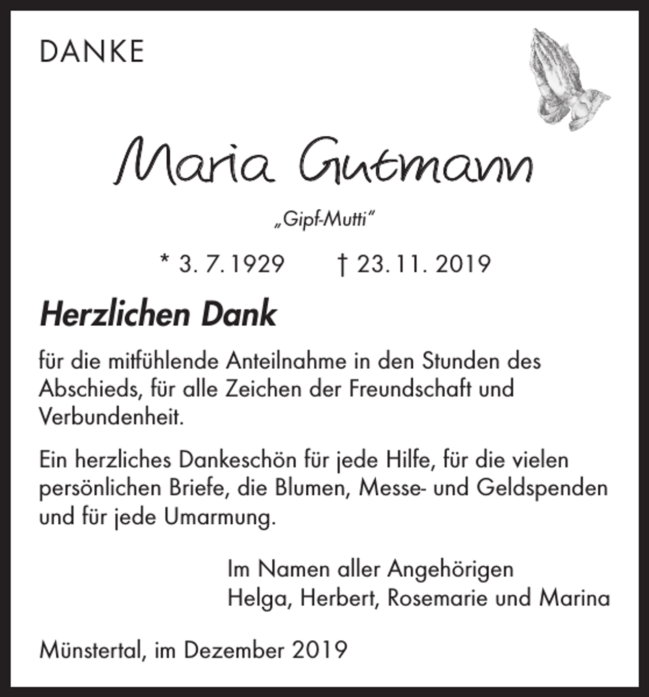 <p>DANKE</p><p>Maria Gutmann<br />„Gipf-Mutti“</p><p>* 3. 7. 1929 † 23. 11. 2019</p><p>Herzlichen Dank<br />für die mitfühlende Anteilnahme in den Stunden des<br />Abschieds, für alle Zeichen der Freundschaft und<br />­Verbundenheit.<br />Ein herzliches Dankeschön für jede Hilfe, für die vielen<br />persönlichen Briefe, die Blumen, Messe- und Geldspenden<br />und für jede Umarmung.<br />Im Namen aller Angehörigen<br />Helga, Herbert, Rosemarie und Marina<br />Münstertal, im Dezember 2019</p>