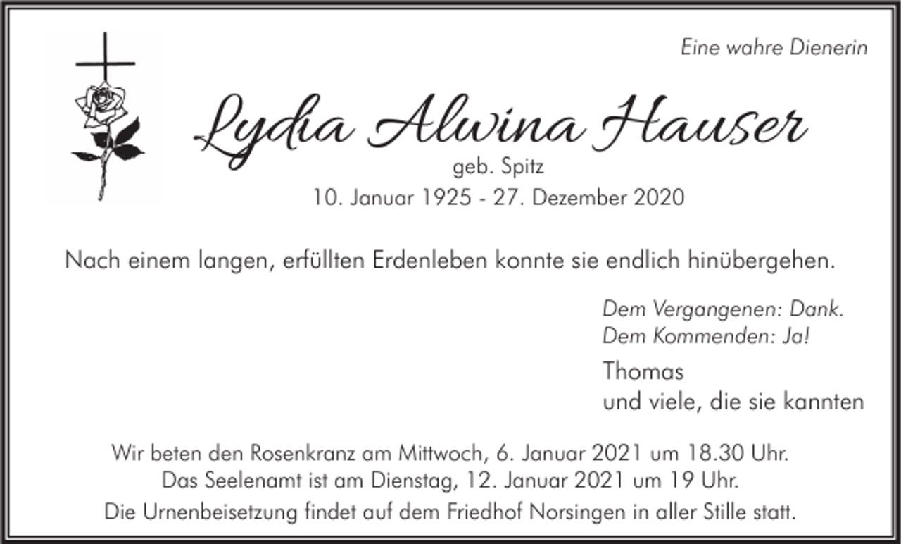 <p>Eine wahre Dienerin</p><p>Lydia Alwina Hauser<br />geb. Spitz<br />10. Januar 1925 - 27. Dezember 2020</p><p>Nach einem langen, erfüllten Erdenleben konnte sie endlich hinübergehen.<br />Dem Vergangenen: Dank.<br />Dem Kommenden: Ja!</p><p>Thomas<br />und viele, die sie kannten<br />Wir beten den Rosenkranz am Mittwoch, 6. Januar 2021 um 18.30 Uhr.<br />Das Seelenamt ist am Dienstag, 12. Januar 2021 um 19 Uhr.<br />Die Urnenbeisetzung findet auf dem Friedhof Norsingen in aller Stille statt.</p>