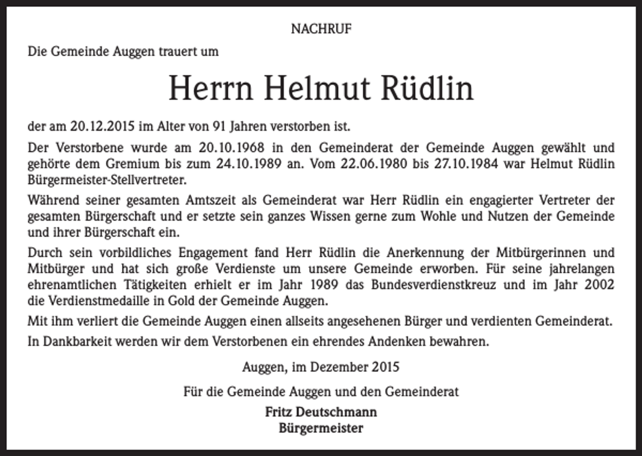 <p>NACHRUF<br />Die Gemeinde Auggen trauert um</p><p>Herrn Helmut Rüdlin<br />der am 20.12.2015 im Alter von 91 Jahren verstorben ist.<br />Der Verstorbene wurde am 20.10.1968 in den Gemeinderat der Gemeinde Auggen gewählt und<br />gehörte dem Gremium bis zum 24.10.1989 an. Vom 22.06.1980 bis 27.10.1984 war Helmut Rüdlin<br />Bürgermeister-Stellvertreter.<br />Während seiner gesamten Amtszeit als Gemeinderat war Herr Rüdlin ein engagierter Vertreter der<br />gesamten Bürgerschaft und er setzte sein ganzes Wissen gerne zum Wohle und Nutzen der Gemeinde<br />und ihrer Bürgerschaft ein.<br />Durch sein vorbildliches Engagement fand Herr Rüdlin die Anerkennung der Mitbürgerinnen und<br />Mitbürger und hat sich große Verdienste um unsere Gemeinde erworben. Für seine jahrelangen<br />ehrenamtlichen Tätigkeiten erhielt er im Jahr 1989 das Bundesverdienstkreuz und im Jahr 2002<br />die Verdienstmedaille in Gold der Gemeinde Auggen.<br />Mit ihm verliert die Gemeinde Auggen einen allseits angesehenen Bürger und verdienten Gemeinderat.<br />In Dankbarkeit werden wir dem Verstorbenen ein ehrendes Andenken bewahren.<br />Auggen, im Dezember 2015<br />Für die Gemeinde Auggen und den Gemeinderat<br />Fritz Deutschmann<br />Bürgermeister</p>