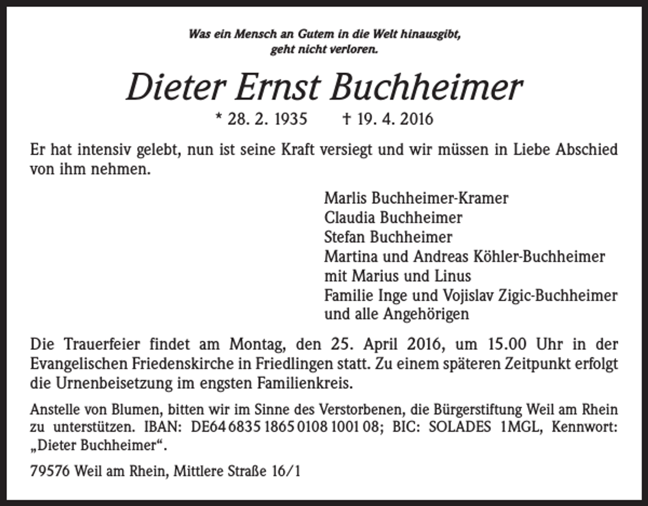 <p>Was ein Mensch an Gutem in die Welt hinausgibt,<br />geht nicht verloren.</p><p>Dieter Ernst Buchheimer<br />* 28. 2. 1935 † 19. 4. 2016</p><p>Er hat intensiv gelebt, nun ist seine Kraft versiegt und wir müssen in Liebe Abschied<br />von ihm nehmen.<br />Marlis Buchheimer-Kramer<br />Claudia Buchheimer<br />Stefan Buchheimer<br />Martina und Andreas Köhler-Buchheimer<br />mit Marius und Linus<br />Familie Inge und Vojislav Zigic-Buchheimer<br />und alle Angehörigen<br />Die Trauerfeier findet am Montag, den 25. April 2016, um 15.00 Uhr in der<br />Evange­lischen Friedenskirche in Friedlingen statt. Zu einem späteren Zeitpunkt erfolgt<br />die Urnenbeisetzung im engsten Familienkreis.<br />Anstelle von Blumen, bitten wir im Sinne des Verstorbenen, die Bürgerstiftung Weil am Rhein<br />zu unterstützen. IBAN: DE64 6835 1865 0108 1001 08; BIC: SOLADES 1MGL, Kennwort:<br />„Dieter Buchheimer“.<br />79576 Weil am Rhein, Mittlere Straße 16/1</p>